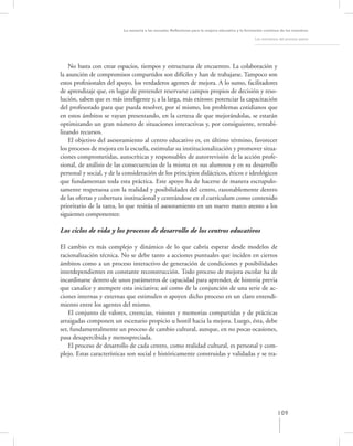La asesoría a las escuelas. Reﬂexiones para la mejora educativa y la formación continua de los maestros

                                                                                                   Los momentos del proceso asesor




    No basta con crear espacios, tiempos y estructuras de encuentro. La colaboración y
la asunción de compromisos compartidos son difíciles y han de trabajarse. Tampoco son
estos profesionales del apoyo, los verdaderos agentes de mejora. A lo sumo, facilitadores
de aprendizaje que, en lugar de pretender reservarse campos propios de decisión y reso-
lución, saben que es más inteligente y, a la larga, más exitoso: potenciar la capacitación
del profesorado para que pueda resolver, por sí mismo, los problemas cotidianos que
en estos ámbitos se vayan presentando, en la certeza de que mejorándolas, se estarán
optimizando un gran número de situaciones interactivas y, por consiguiente, rentabi-
lizando recursos.
    El objetivo del asesoramiento al centro educativo es, en último término, favorecer
los procesos de mejora en la escuela, estimular su institucionalización y promover situa-
ciones comprometidas, autocríticas y responsables de autorrevisión de la acción profe-
sional, de análisis de las consecuencias de la misma en sus alumnos y en su desarrollo
personal y social, y de la consideración de los principios didácticos, éticos e ideológicos
que fundamentan toda esta práctica. Este apoyo ha de hacerse de manera escrupulo-
samente respetuosa con la realidad y posibilidades del centro, razonablemente dentro
de las ofertas y cobertura institucional y centrándose en el currículum como contenido
prioritario de la tarea, lo que resitúa el asesoramiento en un nuevo marco atento a los
siguientes componentes:

Los ciclos de vida y los procesos de desarrollo de los centros educativos

El cambio es más complejo y dinámico de lo que cabría esperar desde modelos de
racionalización técnica. No se debe tanto a acciones puntuales que inciden en ciertos
ámbitos como a un proceso interactivo de generación de condiciones y posibilidades
interdependientes en constante reconstrucción. Todo proceso de mejora escolar ha de
incardinarse dentro de unos parámetros de capacidad para aprender, de historia previa
que canalice y atempere esta iniciativa; así como de la conjunción de una serie de ac-
ciones internas y externas que estimulen o apoyen dicho proceso en un claro entendi-
miento entre los agentes del mismo.
    El conjunto de valores, creencias, visiones y memorias compartidas y de prácticas
arraigadas componen un escenario propicio u hostil hacia la mejora. Luego, ésta, debe
ser, fundamentalmente un proceso de cambio cultural, aunque, en no pocas ocasiones,
pasa desapercibida y menospreciada.
    El proceso de desarrollo de cada centro, como realidad cultural, es personal y com-
plejo. Estas características son social e históricamente construidas y validadas y se tra-




                                                                                                               109
 