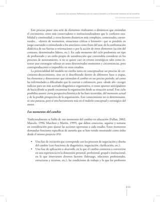 La asesoría a las escuelas. Reﬂexiones para la mejora educativa y la formación continua de los maestros

                                                                                                   Los momentos del proceso asesor




    Este proceso posee una serie de elementos vitalizantes o dinámicos que estimulan
el crecimiento, otros más conservadores o institucionalizadores que le conﬁeren esta-
bilidad y continuidad, y otros factores dinámicos más complejos, contextuales, coyun-
turales... –dentro de momentos, situaciones críticas o leitmotiv– que se pondrán en
juego coartando o estimulando a los anteriores como fruto del azar, de la confrontación
dialéctica de sus fuerzas u orientaciones o por la acción de otros elementos (acción del
contexto, determinados líderes, etc.). En cada momento del ciclo predomina un tipo
de profesorado y un estilo propio de autodirección que convendría considerar en los
procesos de asesoramiento, si no se quiere caer en errores estratégicos tales como in-
tentar usar estrategias valiosas en unos determinados momentos y circunstancias, pero
contraproducentes o imposibles en otros estadios.
    La potencialidad del modelo no estriba tanto en conceptualizar un proceso de cre-
cimiento-decrecimiento, sino en ir describiendo dentro de diferentes fases o etapas,
los elementos y dimensiones que estimulan el cambio en ese preciso período, así como
las enfermedades o diﬁcultades que lo coartan o enlentecen, para –desde ahí– recoger
indicios para un más acertado diagnóstico organizativo, o como apuntes anticipadores
de hacia dónde se puede encaminar la organización desde su situación actual. Este ciclo
posibilita asumir cierta perspectiva histórica de las fases recorridas, del momento actual
y de la posible prospectiva de la organización. Este conocimiento no es determinante,
ni una panacea, pero sí otra herramienta más en el maletín conceptual y estratégico del
asesor.

Los momentos del cambio

Tradicionalmente se habla de tres momentos del cambio en educación (Fullan, 2002;
Marcelo, 1996; Marchesi y Martín, 1999), que deben conocerse, seguirse y tomarse
en consideración para ajustar las acciones oportunas a cada estadio. Estos momentos
demandan funciones especíﬁcas de asesoría que se han venido mostrando como útiles
desde el mismo proyecto IPSI:

   •   Una fase de iniciación que corresponde con los procesos de negociación y diseño
       del cambio (con funciones de diagnóstico, negociación, clariﬁcación, etc.).
   •   Una fase de aplicación o desarrollo, en la que el cambio comienza a convertirse
       en una experiencia en la dimensión personal, profesional, grupal e institucional,
       en la que intervienen diversos factores (liderazgo, relaciones profesionales,
       estructuras y recursos, etc.), las condiciones de trabajo y lo que los profesores




                                                                                                               111
 