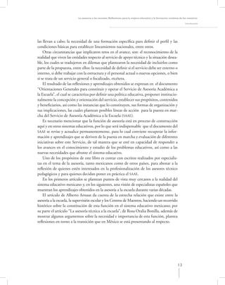 La asesoría a las escuelas. Reﬂexiones para la mejora educativa y la formación continua de los maestros

                                                                                                                       Introducción




las llevan a cabo; la necesidad de una formación especíﬁca para deﬁnir el perﬁl y las
condiciones básicas para establecer lineamientos nacionales, entre otros.
    Otras circunstancias que implicaron retos en el avance, son: el reconocimiento de la
realidad que viven las entidades respecto al servicio de apoyo técnico y la situación desea-
ble, los cuales se tradujeron en dilemas que plantearon la necesidad de incluirlos como
parte de la propuesta, entre ellos: la necesidad de deﬁnir si el servicio debe ser externo o
interno, si debe trabajar con la estructura y el personal actual o nuevas opciones, o bien
si se trata de un servicio general o focalizado, etcétera.
    El resultado de las reﬂexiones y aprendizajes obtenidos se expresan en el documento
“Orientaciones Generales para constituir y operar el Servicio de Asesoría Académica a
la Escuela”, el cual se caracteriza por deﬁnir una política educativa, proponer institucio-
nalmente la concepción y orientación del servicio, establecer sus propósitos, contenidos
y beneﬁciarios, así como las instancias que lo constituyen, sus formas de organización y
sus implicaciones, las cuales plantean posibles líneas de acción para la puesta en mar-
cha del Servicio de Asesoría Académica a la Escuela (SAAE).
    Es necesario mencionar que la función de asesoría está en proceso de construcción
aquí y en otros sistemas educativos, por lo que será indispensable que el documento del
SAAE se revise y actualice permanentemente, para lo cual conviene recuperar la infor-
mación y aprendizajes que se deriven de la puesta en marcha y evaluación de diferentes
iniciativas sobre este Servicio, de tal manera que se esté en capacidad de responder a
los avances en el conocimiento y estudio de los problemas educativos, así como a las
nuevas necesidades que afronte el sistema educativo.
    Uno de los propósitos de este libro es contar con escritos realizados por especialis-
tas en el tema de la asesoría, tanto mexicanos como de otros países, para abonar a la
reﬂexión de quienes estén interesados en la profesionalización de los asesores técnico
pedagógicos y para quienes decidan poner en práctica el SAAE.
    En los primeros artículos se plantean puntos de vista muy cercanos a la realidad del
sistema educativo mexicano y, en los siguientes, una visión de especialistas españoles que
muestran los aprendizajes obtenidos en la asesoría a la escuela durante varias décadas.
    El artículo de Alberto Arnaut da cuenta de la estrecha relación que existe entre la
asesoría a la escuela, la supervisión escolar y los Centros de Maestros, haciendo un recorrido
histórico sobre la constitución de esta función en el sistema educativo mexicano; por
su parte el artículo “La asesoría técnica a la escuela”, de Rosa Oralia Bonilla, además de
mostrar algunos argumentos sobre la necesidad e importancia de esta función, plantea
reﬂexiones en torno a la transición que en México se está presentando al respecto.




                                                                                                                13
 