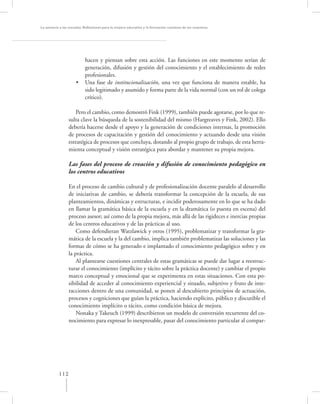 La asesoría a las escuelas. Reﬂexiones para la mejora educativa y la formación continua de los maestros




                           hacen y piensan sobre esta acción. Las funciones en este momento serían de
                           generación, difusión y gestión del conocimiento y el establecimiento de redes
                           profesionales.
                     •     Una fase de institucionalización, una vez que funciona de manera estable, ha
                           sido legitimado y asumido y forma parte de la vida normal (con un rol de colega
                           crítico).

                    Pero el cambio, como demostró Fink (1999), también puede agotarse, por lo que re-
                 sulta clave la búsqueda de la sostenibilidad del mismo (Hargreaves y Fink, 2002). Ello
                 debería hacerse desde el apoyo y la generación de condiciones internas, la promoción
                 de procesos de capacitación y gestión del conocimiento y actuando desde una visión
                 estratégica de procesos que concluya, dotando al propio grupo de trabajo, de esta herra-
                 mienta conceptual y visión estratégica para abordar y mantener su propia mejora.

                 Las fases del proceso de creación y difusión de conocimiento pedagógico en
                 los centros educativos

                 En el proceso de cambio cultural y de profesionalización docente paralelo al desarrollo
                 de iniciativas de cambio, se debería transformar la concepción de la escuela, de sus
                 planteamientos, dinámicas y estructuras, e incidir poderosamente en lo que se ha dado
                 en llamar la gramática básica de la escuela y en la dramática (o puesta en escena) del
                 proceso asesor; así como de la propia mejora, más allá de las rigideces e inercias propias
                 de los centros educativos y de las prácticas al uso.
                     Como defendieran Watzlawick y otros (1995), problematizar y transformar la gra-
                 mática de la escuela y la del cambio, implica también problematizar las soluciones y las
                 formas de cómo se ha generado e implantado el conocimiento pedagógico sobre y en
                 la práctica.
                     Al plantearse cuestiones centrales de estas gramáticas se puede dar lugar a reestruc-
                 turar el conocimiento (implícito y tácito sobre la práctica docente) y cambiar el propio
                 marco conceptual y emocional que se experimenta en estas situaciones. Con esta po-
                 sibilidad de acceder al conocimiento experiencial y situado, subjetivo y fruto de inte-
                 racciones dentro de una comunidad, se ponen al descubierto principios de actuación,
                 procesos y cogniciones que guían la práctica, haciendo explícito, público y discutible el
                 conocimiento implícito o tácito, como condición básica de mejora.
                     Nonaka y Takeuch (1999) describieron un modelo de conversión recurrente del co-
                 nocimiento para expresar lo inexpresable, pasar del conocimiento particular al compar-




           112
 