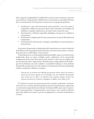 La asesoría a las escuelas. Reﬂexiones para la mejora educativa y la formación continua de los maestros

                                                                                                     Los momentos del proceso asesor




tido y aceptar la complejidad de la realidad. Éste consta de cuatro momentos o procesos
que son básicos en la generación y difusión de este conocimiento y que debieran formar
parte, recurrentemente, de los procesos e interacciones con grupos de profesores:

   •   Socialización, o paso del conocimiento tácito particular a otro más común y
       compartido, mediante un proceso de observación, inmersión en la realidad y de
       verbalizar y compartir experiencias y de contar cómo se hacen las cosas.
   •   Exteriorización, o reﬂexión compartida y dialogada, en la que ya sí es explícito el
       conocimiento.
   •   Combinación y categorización de estos conocimientos en nuevas dimensiones de
       comprensión.
   •   Interiorización de tales procesos, conceptos y aprendizajes en nuevas prácticas y
       cosmovisiones.

   Este proceso de generación y diseminación del conocimiento, así como la reducción
de la distancia entre las perspectivas de los docentes, y de éstos con los asesores, es trascen-
dente para que el cambio llegue “a buen puerto”.
   El asesoramiento no es un desempeño profesional aislado y ajeno a la acción de otros
profesionales. Posee un carácter mediado, social y colaborativo. En la controvertida
conﬁguración del escenario de la práctica de la asesoría, se dan cita una compleja serie
de circunstancias, hitos, negociaciones, identiﬁcaciones y juegos dialécticos de poder...
que han de abordarse con sumo cuidado. La necesidad de trabajar en zonas próximas
de desarrollo institucional y la acción indirecta en la promoción de buenos aprendizajes
conlleva comprender, colaborar y compartir.

        Moverse por un territorio muy habitado por personas incluye conocer las normas y
        pautas de convivencia vigentes en la comunidad, usar unos vehículos determinados
        para circular por sus calles y ser tolerantes para compartir espacios comunes con
        personas muy diversas. (Carretero y Ojanguren, en Badía y otros, 2004, p. 42).

    El “auténtico” proceso de (auto)reconstrucción curricular, profesional e institucio-
nal se sitúa en un contexto relacional guiado por procesos de participación, negociación
y construcción compartida de conocimiento. Es imprescindible, pues, tanto ir superan-
do las visiones parciales y la fragmentación, como el que se vaya creando un discurso
(que todos hablen de lo mismo y que les sea signiﬁcativo) y encuentro profesional en
el centro.




                                                                                                                 113
 