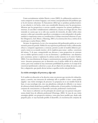 La asesoría a las escuelas. Reﬂexiones para la mejora educativa y la formación continua de los maestros




                     Como acertadamente señalan Martín y otros (2005), la colaboración auténtica ne-
                 cesita compartir un mismo lenguaje y una misma conceptualización del problema que
                 se ha de intentar solucionar. Es francamente difícil que se produzca productivamen-
                 te esta relación si, de hecho, existe una considerable distancia entre las percepciones.
                 Mientras que las perspectivas se acercan cuando comparten los mismos problemas e
                 intentan, en una labor verdaderamente colaborativa, situarse en el lugar del otro. Pero
                 teniendo en cuenta que no es sólo una cuestión de intención, de saber (sobre cómo
                 asesorar y sobre qué contenidos especíﬁcos o estratégicos se está trabajando) o de poder,
                 también es importante tomar en consideración el trabajo emocional inherente al cam-
                 bio (Hargreaves, Earl, Moore y Manning, 2001) y la construcción ética y estética de la
                 escuela que se sueña (Eisner, 2002).
                     Así pues, la experiencia, la voz y las concepciones del profesorado podría ser un in-
                 teresante punto de partida. Hablar de una experiencia profesional vivida y reﬂexionada,
                 ofrecer y compartir argumentos y creencias, permite acceder al modelo didáctico per-
                 sonal y entrar en su mundo interior y de lo implícito para tomar –ambos– conciencia
                 del mismo. Y, de paso, compartiendo este discurso y estas perspectivas en contraste
                 con su validez operativa actual, se crea un detonante y –posiblemente– una dinámica
                 para cuestionar, asentar o replantear la cultura escolar existente en el centro (Gather,
                 2004). Con estas dinámicas de choque o cuestionamiento, pueden producirse –algunas
                 veces– descartes prematuros por su distorsión con el núcleo sólido de la cultura del
                 centro, pero otras tendrán la muy interesante posibilidad de penetrar en el campo de la
                 consciencia (profesional y colectiva) y, acaso, de ser objeto de un trabajo de tanteo, aná-
                 lisis y adaptación, que puede afectar incluso a aquellos niveles más profundos.

                 La visión estratégica de procesos y algo más

                 Si el cambio en educación se ha descrito como un proceso que necesita de evaluación,
                 apoyo y asesoría, esta estructura de andamiaje sólo es posible si tiene –como piedra
                 angular– una visión estratégica de procesos. La propuesta no es un modelo lineal de
                 fases, ni una tecnología más, sino una plataforma ordenada de reﬂexión y un marco
                 de referencia desde donde hacer posible la colaboración, el intercambio y la elaboración
                 conjunta de conocimiento y el desarrollo curricular, profesional e institucional.
                    Este marco es coherente con los principios de asesoría que nos parecen más perti-
                 nentes desde foros de reﬂexión profesional (Domingo, 2004). Se trata de una visión
                 estratégica global, con perspectiva sistémica, como para hacer posible que, desde cada
                 pequeño paso, se vaya haciendo posible el desarrollo y la reconstrucción conjunta de




           114
 
