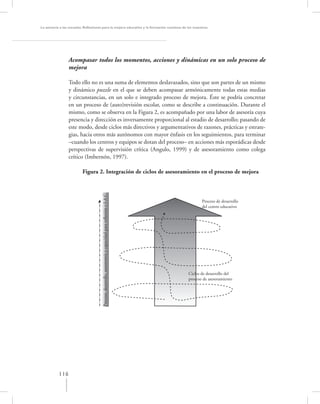 La asesoría a las escuelas. Reﬂexiones para la mejora educativa y la formación continua de los maestros




                 Acompasar todos los momentos, acciones y dinámicas en un solo proceso de
                 mejora

                 Todo ello no es una suma de elementos deslavazados, sino que son partes de un mismo
                 y dinámico puzzle en el que se deben acompasar armónicamente todas estas medias
                 y circunstancias, en un solo e integrado proceso de mejora. Éste se podría concretar
                 en un proceso de (auto)revisión escolar, como se describe a continuación. Durante el
                 mismo, como se observa en la Figura 2, es acompañado por una labor de asesoría cuya
                 presencia y dirección es inversamente proporcional al estadio de desarrollo; pasando de
                 este modo, desde ciclos más directivos y argumentativos de razones, prácticas y estrate-
                 gias, hacia otros más autónomos con mayor énfasis en los seguimientos, para terminar
                 –cuando los centros y equipos se dotan del proceso– en acciones más esporádicas desde
                 perspectivas de supervisión crítica (Angulo, 1999) y de asesoramiento como colega
                 crítico (Imbernón, 1997).

                         Figura 2. Integración de ciclos de asesoramiento en el proceso de mejora
                                      Proceso, desarrollo, autonomía y capacidad para reflexión e I-A C




                                                                                                                 Proceso de desarrollo
                                                                                                                 del centro educativo




                                                                                                          Ciclos de desarrollo del
                                                                                                          proceso de asesoramiento




           116
 