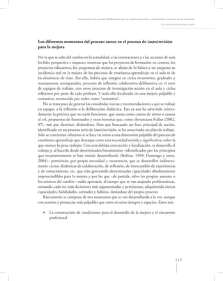 La asesoría a las escuelas. Reﬂexiones para la mejora educativa y la formación continua de los maestros

                                                                                                   Los momentos del proceso asesor




Los diferentes momentos del proceso asesor en el proceso de (auto)revisión
para la mejora

Por lo que se sabe del cambio en la actualidad, a las innovaciones y a las acciones de aula
les falta perspectiva e impacto, mientras que los proyectos de formación en centros, los
proyectos educativos, los programas de mejora, se alejan de lo básico y no aseguran su
incidencia real en la mejora de los procesos de enseñanza-aprendizaje en el aula ni de
las dinámicas de clase. Por ello, habría que integrar en ciclos recurrentes, graduales y
mutuamente acompasados, procesos de reﬂexión colaborativa-deliberativa en el seno
de equipos de trabajo, con otros procesos de investigación-acción en el aula y ciclos
reﬂexivos por parte de cada profesor. Y todo ello focalizado en una mejora palpable y
sustantiva, reconocida por todos como “sustantiva”.
    No se trata pues de generar las consabidas recetas y recomendaciones a que se trabaje
en equipo, a la reﬂexión o la deliberación dialéctica. Eso ya nos ha advertido reitera-
damente la práctica que no suele funcionar, que suena como cantos de sirena o cantos
al sol, propuestas de iluminados y otras historias que, como denunciara Fullan (2002,
87), más que iluminar, deslumbran. Sino que buscando un foco principal de acción,
identiﬁcado en un proceso serio de (auto)revisión, se ha concertado un plan de trabajo.
Sólo se conciertan esfuerzos si se hace en torno a una dimensión palpable del proceso de
enseñanza-aprendizaje que destaque como una necesidad sentida y signiﬁcativa, sobre la
que merece la pena trabajar. Con esta debida concreción y focalización, se desarrolla el
trabajo y, al hacerlo desde determinados lineamientos –identiﬁcados por los principios
que recurrentemente se han venido desarrollando (Bolívar, 1999; Domingo y otros,
2004)– permitirán, por propia necesidad y recurrencia, que se desarrollen indirecta-
mente ciertas dinámicas de colaboración, de reﬂexión, de intercambio de experiencias
y de conocimiento, etc. que irán generando determinadas capacidades absolutamente
imprescindibles para la mejora y por las que –de partida, salvo los propios asesores o
los teóricos del cambio– nadie apostaría, al tiempo que se van atajando problemáticas,
tomando cada vez más decisiones más argumentadas y pertinentes, adquiriendo ciertas
capacidades, habilidades, actitudes y hábitos, dotándose del propio proceso.
    Básicamente se compone de tres momentos que se van desarrollando a la vez, aunque
con acentos y presencias más palpables que otros en unos tiempos y espacios. Estos son:

   •   La construcción de condiciones para el desarrollo de la mejora y el encuentro
       profesional.




                                                                                                               117
 