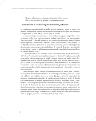 La asesoría a las escuelas. Reﬂexiones para la mejora educativa y la formación continua de los maestros




                     •     El apoyo a los procesos orientados de (auto)revisión y mejora.
                     •     Que el centro se dote de la visión estratégica de proceso

                 La construcción de condiciones para el encuentro profesional

                 La escuela que necesitamos debe articular tiempos, espacios y tareas, en torno a las
                 cuales el profesorado se pueda reunir a comentar y compartir su trabajo, sus esperanzas
                 y sus problemas (Eisner, 2002); y eso no surge de la nada.
                     La mejora como proceso conectado a otras condiciones espacio-temporales y como
                 un camino es algo vivo, complejo, en gran medida imprevisible y con una particular
                 historia personal. El viaje a la mejora y el proceso de acompañamiento crítico al mismo
                 deben negociarse, consensuarse, debatirse, vivirse, (re)construirse, ir haciéndose... y
                 no depende tanto de la generación de estructuras y funciones, como del desempeño de
                 determinados roles y compromisos ineludibles, de los que la dotación y la evaluación
                 no son ajenos; e insistir en la búsqueda y conquista de la capacidad, el motivo y el deseo
                 de cambiar (Elmore, 2002).
                     La denominación de este momento como “creación conjunta de una relación ini-
                 cial” o bien “construcción de una plataforma para el desarrollo” implica que con ella
                 se va mucho más que establecer un simple contacto. Supone una opción para ir for-
                 mándose (por parte de todos) la idea de lo que podría ser la relación, sobre qué princi-
                 pios se asienta, hacia dónde puede desarrollarse, instaurando marcos de colaboración
                 y encuentro. Iniciar este proceso debe representar una oportunidad institucional para
                 ponerse de acuerdo sobre los temas a tratar, los nortes a seguir y los modos o procesos
                 para conseguirlo.
                     En un principio, podría consistir en una toma de contacto, en un darse a conocer,
                 en un plantear posibilidades de trabajo o de clariﬁcar posibilidades y realidades..., pero
                 más adelante, este propósito cae por su peso y deja paso a otro más trascendente de
                 conseguir condiciones profesionales de trabajo conjunto. Insistir en la idea de llegada
                 o de conocimiento, no asegura la posibilidad de establecer un diálogo crítico y cons-
                 tructivo. Desde la segunda perspectiva, es una fase de diálogo, de observación, de oírse,
                 de discutir, de clariﬁcar la idea de la (auto)reconstrucción escolar y de negociar condi-
                 ciones (compromisos, exigencias, ofertas, espacios, tiempos y nortes) para construir un
                 sueño que genere ilusión. En esta fase conviene dejar claro, desde el principio, que no se
                 pretende vender una utopía, o el retrato de la posible mejora del asesor, sino de trabajar
                 sobre los propios proyectos y prioridades de mejora del centro.




           118
 