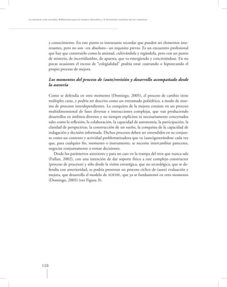 La asesoría a las escuelas. Reﬂexiones para la mejora educativa y la formación continua de los maestros




                 y conocimiento. En este punto es interesante recordar que pueden ser elementos inte-
                 resantes, pero no son –en absoluto– un requisito previo. Es un encuentro profesional
                 que hay que construirlo como la amistad, cultivándola y regándola, pero con un punto
                 de misterio, de incertidumbre, de apuesta, que va emergiendo y concretándose. En no
                 pocas ocasiones el exceso de “colegialidad” podría estar coartando o hipotecando el
                 propio proceso de mejora.

                 Los momentos del proceso de (auto)revisión y desarrollo acompañado desde
                 la asesoría

                 Como se defendía en otro momento (Domingo, 2005), el proceso de cambio tiene
                 múltiples caras, y podría ser descrito como un entramado poliédrico, a modo de siste-
                 ma de procesos interdependientes. La conquista de la mejora consiste en un proceso
                 multidimensional de fases diversas e interacciones complejas, que van produciendo
                 desarrollos en ámbitos diversos y no siempre explícitos ni necesariamente concertados
                 tales como la reﬂexión, la colaboración, la capacidad de autonomía, la participación, la
                 claridad de perspectivas, la construcción de un sueño, la conquista de la capacidad de
                 indagación y decisión informada. Dichos procesos deben ser entendidos en su conjun-
                 to como un contexto y actividad problematizadora que va (auto)generándose cada vez
                 que, para cualquier ﬁn, momento o instrumento, se necesite intercambiar pareceres,
                 negociar conjuntamente o tomar decisiones.
                     Desde los parámetros anteriores y para no caer en la trampa del tren que nunca sale
                 (Fullan, 2002), con una intención de dar soporte físico a este complejo constructor
                 (proceso de procesos) y sólo desde la visión estratégica, que no tecnológica, que se de-
                 fendía con anterioridad, se podría presentar un proceso cíclico de (auto) evaluación y
                 mejora, que desarrolla el modelo de ADEME, que ya se fundamentó en otro momento
                 (Domingo, 2005) (ver Figura 3):




           120
 