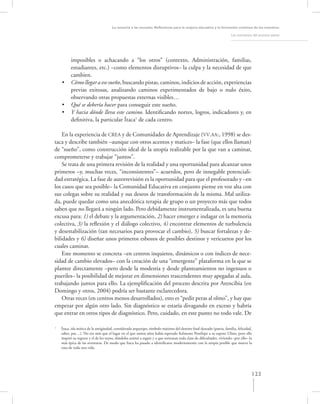 La asesoría a las escuelas. Reﬂexiones para la mejora educativa y la formación continua de los maestros

                                                                                                                      Los momentos del proceso asesor




          imposibles o achacando a “los otros” (contexto, Administración, familias,
          estudiantes, etc.) –como elementos disruptivos– la culpa y la necesidad de que
          cambien.
    •     Cómo llegar a ese sueño, buscando pistas, caminos, indicios de acción, experiencias
          previas exitosas, analizando caminos experimentados de bajo o nulo éxito,
          observando otras propuestas externas visibles…
    •     Qué se debería hacer para conseguir este sueño.
    •     Y hacia dónde lleva este camino. Identiﬁcando nortes, logros, indicadores y, en
          deﬁnitiva, la particular Ítaca1 de cada centro.

    En la experiencia de CREA y de Comunidades de Aprendizaje (VV.AA:, 1998) se des-
taca y describe también –aunque con otros acentos y matices– la fase (que ellos llaman)
de “sueño”, como construcción ideal de la utopía realizable por la que van a caminar,
comprometerse y trabajar “juntos”.
    Se trata de una primera revisión de la realidad y una oportunidad para alcanzar unos
primeros –y, muchas veces, “inconsistentes”– acuerdos, pero de innegable potenciali-
dad estratégica. La fase de autorrevisión es la oportunidad para que el profesorado y –en
los casos que sea posible– la Comunidad Educativa en conjunto piense en voz alta con
sus colegas sobre su realidad y sus deseos de transformación de la misma. Mal utiliza-
da, puede quedar como una anecdótica terapia de grupo o un proyecto más que todos
saben que no llegará a ningún lado. Pero debidamente instrumentalizada, es una buena
excusa para: 1) el debate y la argumentación, 2) hacer emerger e indagar en la memoria
colectiva, 3) la reﬂexión y el diálogo colectivo, 4) encontrar elementos de turbulencia
y desestabilización (tan necesarios para provocar el cambio), 5) buscar fortalezas y de-
bilidades y 6) diseñar unos primeros esbozos de posibles destinos y vericuetos por los
cuales caminar.
    Este momento se concreta –en centros inquietos, dinámicos o con índices de nece-
sidad de cambio elevados– con la creación de una “emergente” plataforma en la que se
plantee directamente –pero desde la modestia y desde planteamientos no ingenuos o
pueriles– la posibilidad de mejorar en dimensiones trascendentes muy apegadas al aula,
trabajando juntos para ello. La ejempliﬁcación del proceso descrita por Arencibia (en
Domingo y otros, 2004) podría ser bastante esclarecedora.
    Otras veces (en centros menos desarrollados), esto es “pedir peras al olmo”, y hay que
empezar por algún otro lado. Sin diagnóstico se estaría divagando en exceso y habría
que entrar en otros tipos de diagnóstico. Pero, cuidado, en este punto no todo vale. De

1
    Ítaca, isla mítica de la antigüedad, considerada arquetipo, símbolo máximo del destino ﬁnal deseado (patria, familia, felicidad,
    saber, paz…). No era más que el lugar en el que tantos años había esperado ﬁelmente Penélope a su esposo Ulises, pero ello
    inspiró su regreso y el de los suyos, dándoles animó a seguir y a que sortearan toda clase de diﬁcultades, viviendo –por ello– la
    más épica de las aventuras. De modo que Itaca ha pasado a identiﬁcarse modernamente con la utopía posible que mueve la
    ruta de toda una vida.




                                                                                                                                    123
 