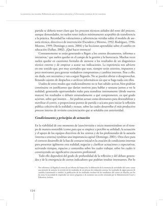 La asesoría a las escuelas. Reﬂexiones para la mejora educativa y la formación continua de los maestros




                 partida se debería tener claro que los procesos técnicos aislados del resto del proceso,
                 aunque demandados, no suelen tener índices mínimamente aceptables de transferencia
                 a la práctica. Recordad las valoraciones y advertencias vertidas sobre el modelo de ase-
                 soría técnica, directiva o de intervención (Escudero y Moreno, 1992; Rodríguez, 1996;
                 Moreno, 1999; Domingo y otros, 2004) y las lecciones aprendidas sobre el cambio en
                 educación (Fullan, 2002). ¿Qué hacer entonces?
                     Constantemente se están generando o llegan a los centros documentos, informes e
                 iniciativas,2 que suelen quedar en el campo de la gestión y la burocracia. Muchas veces
                 suelen quedar en cuestiones formales de atenerse a los resultados de un diagnóstico
                 técnico externo y de empezar a acatar sus indicaciones. La experiencia nos advierte
                 en este sentido que, por muy acertados que sean, siempre serán externos, impuestos y
                 poco motivantes para generar verdaderos compromisos y cambios internos. Pese a ello,
                 sin duda, son necesarios y van a seguir llegando. No se pueden obviar o desaprovechar,
                 llenando cajones de despachos o archivos informáticos sin que se haga nada con ellos.
                     Usados de otros modos que tradicionalmente no se han sabido activar, bien podrían
                 constituirse en justiﬁcantes que darían motivos para hablar y sentarse juntos a ver la
                 realidad, generando oportunidades reales para reanalizar internamente (desde nuevos
                 marcos) los resultados o debatir enraizadamente a qué comprometen, en qué grado
                 aciertan, sobre qué insisten… Así podrían actuar como detonantes para desestabilizar y
                 movilizar el centro, o proporcionar puntos de partida o acicates para iniciar la reﬂexión
                 pública colectiva de la realidad y excusas, sobre las cuales desarrollar el más productivo
                 proceso interno de revisión-concienciación que se señalaba con anterioridad.

                 Condicionantes y principios de actuación

                 En la viabilidad de este momento de (auto)revisión e inicio manteniéndose en el tiem-
                 po de manera sostenible (como para que se empiece a percibir su utilidad), la actuación
                 y el apoyo de los equipos directivos de los centros y de los profesionales de la asesoría
                 (interna o externa) tendrían una importancia capital (Domingo, 2001). Otra clave para
                 el correcto desarrollo de la fase de contacto inicial es la creación de condiciones internas
                 para presentar ágilmente esta realidad, negociar y clariﬁcar actuaciones y expectativas,
                 activando tiempos, espacios y contenidos sobre los cuales trabajar, sobre los cuales ir
                 construyendo un signiﬁcativo encuentro profesional
                     Todo ello dependerá del grado de profundidad de la reﬂexión y del debate genera-
                 dos y de la emergencia de ciertos indicadores que podrían resultar interesantes. Por lo

                 2
                     Nos referimos a la llegada al centro de un informe de Inspección, la elaboración de la memoria de actividades del curso, cursar
                     una petición de asesoría, la revisión de los resultados de un proceso de evaluación externa, los resultados de algún proceso de
                     consulta (cuestionario o similar), la publicación de los resultados escolares de los estudiantes del centro en relación con los
                     de otros, la necesidad de emprender un nuevo programa o de acometer una acción orientada por la Administración Local o
                     Educativa, etcétera.




           124
 