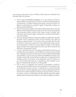 La asesoría a las escuelas. Reﬂexiones para la mejora educativa y la formación continua de los maestros

                                                                                                   Los momentos del proceso asesor




que no hay que tener prisas, ni caer en artiﬁcios y fáciles consensos, insistiendo en los
principios básicos de actuación:

   •   Tener la suﬁciente ﬂexibilidad metodológica; no en vano incluso las técnicas u
       oportunidades más extrañas pueden convertirse –bajo determinados parámetros
       y circunstancias– en aliados estratégicos para apoyar y promover la mejora, sin
       despojar al profesorado de su papel de “agente” de desarrollo curricular con
       plena autonomía profesional.
   •   Huir de la impaciencia terapéutica; dar tiempo al tiempo, puesto que sacar a la luz
       pública las interioridades de las prácticas de cada uno, las convicciones profundas
       y las razones para cambiar o resistirse a ello, cuesta y necesita “su tiempo”, pero
       vale la pena esperar antes de llegar a informaciones y acuerdos descafeinados y
       vacíos de contenido.
   •   Intentar no saber para facilitar la comprensión y llegar a los signiﬁcados culturales/
       personales. Evitar la impaciencia técnica. Ver las resistencias como signos de
       prudencia y pistas de mejora. Y no centrarse en los contenidos sobre los cuales
       se trabaja (en el fondo son excusas), sino en lo fundamental el propio proceso
       de autocapacitación. Al hilo de lo anterior, habría de cuidarse no dar nada por
       supuesto y sabido, como tampoco ignorar lo obvio y que sólo se necesita de una
       aﬁrmación o denominación común.
   •   A veces es demasiado frecuente en la práctica profesional de la asesoría, que el
       asesorado espere una respuesta o receta infalible, una sentencia técnica más allá
       de su competencia (lo que inconscientemente lo sitúa en un plano de inferioridad
       o de pasividad) o a que el asesor, para ahorrar presumiblemente tiempo, la dé,
       sin haber extraído todo el potencial de la comprensión y la explicación de los
       verdaderos actores. En este punto, es más importante centrarse en oir/oírse y en
       que circule la información hasta que se comprenda por todos, resaltando en este
       punto la competencia del asesorado y no su discapacidad.
   •   Pero sin morir en el diagnóstico; este momento es trascendente y necesita su
       tiempo, pero debe percibirse por los actores, los profesores, como relevante y que
       les está llevando a acciones concretas, a comprensiones y a toma de decisiones
       provisionales. Es un primer diagnóstico, pero es el que verdaderamente pone los
       cimientos de la relación profesional y del proceso de (auto)revisión, por lo que,
       sin acelerar, conviene ir verbalizando y haciendo visibles los argumentos, logros,
       sentidos, aspectos relevantes que surjan, etc. para andar al tiempo que se observa.




                                                                                                               125
 
