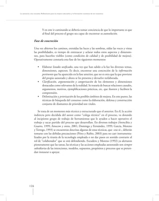 La asesoría a las escuelas. Reﬂexiones para la mejora educativa y la formación continua de los maestros




                           Y en este ir caminando se debería tomar conciencia de que lo importante es que
                           al ﬁnal del proceso el grupo sea capaz de encontrar su autosolución.

                 Fase de concreción

                 Una vez abiertos los caminos, extraídas las luces y las sombras, oídas las voces y vistas
                 las posibilidades, es tiempo de entresacar y aclarar todos estos aspectos y dimensio-
                 nes, para hacerlos visibles (como condición de calidad y de posibilidad de mejora).
                 Operativamente constaría esta fase de los siguientes momentos:

                     •     Elaborar listados uniﬁcados, una vez que han salido a la luz los diversos temas,
                           dimensiones, aspectos. Es decir, encontrar una concreción de la información
                           pertinente que ha aparecido en la fase anterior, que no es otra que la que proviene
                           del propio asesorado y ahora se les presenta y devuelve reelaborada.
                     •     Clariﬁcación, argumentación y categorización de los elementos y dimensiones
                           destacadas como relevantes de la realidad. Se trataría de buscar relaciones causales,
                           argumentos, motivos, ejempliﬁcaciones prácticas, etc. que ilustren y faciliten la
                           comprensión.
                     •     Delimitación y priorización de los posibles ámbitos de mejora. En este punto, las
                           técnicas de búsqueda del consenso como la elaboración, defensa y construcción
                           conjunta de diamantes de prioridad son vitales.

                     Se trata de un momento más técnico y estructurado que el anterior. En él, la acción
                 indirecta pero decidida del asesor como “colega técnico” en el proceso, va dotando
                 al incipiente grupo de trabajo de herramientas que le ayuden a hacer operativo el
                 trabajo y sacar partido del proceso que desarrollan. En diversos trabajos (Arencibia y
                 Guarro, 1999; Ainscow y otros, 2001; Domingo y Fernández, 1999; García, Moreno
                 y Torrego, 1993) se encuentran descritas algunas de estas técnicas, que –eso sí–, deberán
                 tomarse con las debidas precauciones (Pérez y Rubio, 2003) para no caer instrumenta-
                 lizados por la tiranía de la tecnología empleada o no dar pasos en sentido contrario al
                 rol de “colaborador” que se está defendiendo. Escudero y Moreno (1992) ya alertaron
                 pioneramente que las tareas, las técnicas y las acciones empleadas asesorando son siempre
                 subsidiarias de las intenciones, modelos, supuestos, propósitos y procesos que se preten-
                 dan instaurar o apoyar.




           126
 