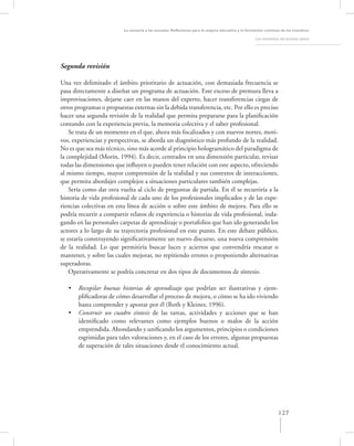 La asesoría a las escuelas. Reﬂexiones para la mejora educativa y la formación continua de los maestros

                                                                                                   Los momentos del proceso asesor




Segunda revisión

Una vez delimitado el ámbito prioritario de actuación, con demasiada frecuencia se
pasa directamente a diseñar un programa de actuación. Este exceso de premura lleva a
improvisaciones, dejarse caer en las manos del experto, hacer transferencias ciegas de
otros programas o propuestas externas sin la debida transferencia, etc. Por ello es preciso
hacer una segunda revisión de la realidad que permita prepararse para la planiﬁcación
contando con la experiencia previa, la memoria colectiva y el saber profesional.
    Se trata de un momento en el que, ahora más focalizados y con nuevos nortes, moti-
vos, experiencias y perspectivas, se aborda un diagnóstico más profundo de la realidad.
No es que sea más técnico, sino más acorde al principio hologramático del paradigma de
la complejidad (Morín, 1994). Es decir, centrados en una dimensión particular, revisar
todas las dimensiones que inﬂuyen o pueden tener relación con este aspecto, ofreciendo
al mismo tiempo, mayor comprensión de la realidad y sus contextos de interacciones,
que permita abordajes complejos a situaciones particulares también complejas.
    Sería como dar otra vuelta al ciclo de preguntas de partida. En él se recurriría a la
historia de vida profesional de cada uno de los profesionales implicados y de las expe-
riencias colectivas en esta línea de acción o sobre este ámbito de mejora. Para ello se
podría recurrir a compartir relatos de experiencia o historias de vida profesional, inda-
gando en las personales carpetas de aprendizaje o portafolios que han ido generando los
actores a lo largo de su trayectoria profesional en este punto. En este debate público,
se estaría construyendo signiﬁcativamente un nuevo discurso, una nueva comprensión
de la realidad. Lo que permitiría buscar luces y aciertos que convendría rescatar o
mantener, y sobre las cuales mejorar, no repitiendo errores o proponiendo alternativas
superadoras.
    Operativamente se podría concretar en dos tipos de documentos de síntesis:

   •   Recopilar buenas historias de aprendizaje que podrían ser ilustrativas y ejem-
       pliﬁcadoras de cómo desarrollar el proceso de mejora, o cómo se ha ido viviendo
       hasta comprender y apostar por él (Roth y Kleiner, 1996).
   •   Construir un cuadro síntesis de las tareas, actividades y acciones que se han
       identiﬁcado como relevantes como ejemplos buenos o malos de la acción
       emprendida. Ahondando y uniﬁcando los argumentos, principios o condiciones
       esgrimidas para tales valoraciones y, en el caso de los errores, algunas propuestas
       de superación de tales situaciones desde el conocimiento actual.




                                                                                                               127
 