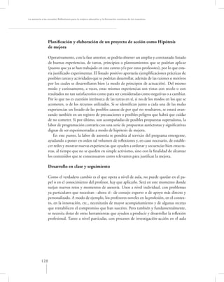 La asesoría a las escuelas. Reﬂexiones para la mejora educativa y la formación continua de los maestros




                 Planiﬁcación y elaboración de un proyecto de acción como Hipótesis
                 de mejora

                 Operativamente, con la fase anterior, se podría obtener un amplio y contrastado listado
                 de buenas experiencias, de tareas, principios o planteamientos que se podrían aplicar
                 (puesto que ya se han trabajado en este centro y/o por estos profesores), por lo que esta-
                 ría justiﬁcado experimentar. El listado positivo aportaría ejempliﬁcaciones prácticas de
                 posibles tareas y actividades que se podrían desarrollar, además de las razones o motivos
                 por los cuales se desarrollaron bien (a modo de principios de actuación). Del mismo
                 modo y curiosamente, a veces, estas mismas experiencias son vistas con recelo o con
                 resultados no tan satisfactorios como para ser consideradas como negativas o a cambiar.
                 Por lo que no es cuestión intrínseca de las tareas en sí, si no de los modos en los que se
                 acometen, o de los recursos utilizados. Si se identiﬁcan junto a cada una de las malas
                 experiencias un listado de las posibles causas de por qué no resultaron, se estará avan-
                 zando también en un registro de precauciones o posibles peligros que habrá que cuidar
                 de no cometer. Si por último, son acompañadas de posibles propuestas superadoras, la
                 labor de programación contaría con una serie de propuestas autóctonas y signiﬁcativas
                 dignas de ser experimentadas a modo de hipótesis de mejora.
                     En este punto, la labor de asesoría se pondría al servicio del programa emergente,
                 ayudando a poner en orden tal volumen de reﬂexiones y, en caso necesario, de estable-
                 cer redes y mostrar nuevas experiencias que ayuden a ordenar y secuenciar bien estas ta-
                 reas, al tiempo que no se queden en simple activismo, sino con la ﬁnalidad de alcanzar
                 los contenidos que se consensuaron como relevantes para justiﬁcar la mejora.

                 Desarrollo en clase y seguimiento

                 Como el verdadero cambio es el que opera a nivel de aula, no puede quedar en el pa-
                 pel o en el conocimiento del profesor, hay que aplicarlo. Será en este momento donde
                 surjan nuevos retos y momentos de asesoría. Unos a nivel individual, con problemas
                 ya particulares que necesitan –ahora sí– de consejo experto o de apoyo más directo y
                 personalizado. A modo de ejemplo, los profesores noveles en la profesión, en el contex-
                 to, en la innovación, etc., necesitarán de mayor acompañamiento y de algunas recetas
                 que rentabilicen el compromiso que han suscrito. Pero también y fundamentalmente,
                 se necesita dotar de otras herramientas que ayuden a producir y desarrollar la reﬂexión
                 profesional. Tanto a nivel particular, con procesos de investigación-acción en el aula




           128
 