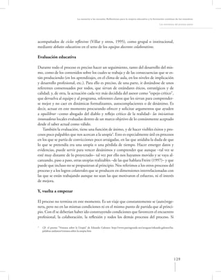 La asesoría a las escuelas. Reﬂexiones para la mejora educativa y la formación continua de los maestros

                                                                                                            Los momentos del proceso asesor




acompañados de ciclos reﬂexivos (Villar y otros, 1995), como grupal o institucional,
mediante debates educativos en el seno de los equipos docentes colaborativos.

Evaluación educativa

Durante todo el proceso es preciso hacer un seguimiento, tanto del desarrollo del mis-
mo, como de los contenidos sobre los cuales se trabaja y de las consecuencias que se es-
tán produciendo (en los aprendizajes, en el clima de aula, en los niveles de implicación
y desarrollo profesional, etc.). Para ello es preciso, de una parte, ir dotándose de unos
referentes consensuados por todos, que sirvan de estándares éticos, estratégicos y de
calidad; y, de otra, la actuación cada vez más decidida del asesor como “espejo crítico”,
que devuelva al equipo y al programa, referentes claros que les sirvan para comprender-
se mejor y no caer en dinámicas formalizantes, autocomplacientes o de desánimo. Es
decir, actuar en este momento procurando ofrecer y solicitar argumentos que ayuden
a equilibrar –como abogado del diablo y reﬂejo crítico de la realidad– las iniciativas
innovadoras locales evaluadas dentro de un marco objetivo de lo comúnmente aceptado
desde el saber actual como válido.
    También la evaluación, tiene una función de ánimo, y de hacer visibles éxitos y pro-
cesos poco palpables que nos acercan a la utopía3. Esto es especialmente útil en procesos
en los que se partía de convicciones poco arraigadas, en las que anidaba la duda de que
lo que se pretendía era una utopía o una pérdida de tiempo. Hacer emerger datos y
evidencias, puede servir para vencer desánimos y comprender que aunque –tal vez se
esté muy distante de lo proyectado– tal vez por ello nos hayamos movido y se vaya al-
canzando, paso a paso, otras utopías realizables –de las que hablara Freire (1997)– y que
puede que incluso no se propusieran al principio. Nos referimos a los otros procesos del
proceso y a los logros colaterales que se producen en dimensiones interrelacionadas con
las que se están trabajando aunque no sean las que motivaron el esfuerzo, ni el interés
de mejora.

Y, vuelta a empezar

El proceso no termina en este momento. Es un viaje que constantemente se (auto)rege-
nera, pero no en las mismas condiciones ni en el mismo punto de partida que al princi-
pio. Con él se deberían haber ido construyendo condiciones que favorecen el encuentro
profesional, la colaboración, la reﬂexión y todos los demás procesos del proceso. Si

3
    Cfr. el poema “Ventana sobre la Utopía” de Eduardo Galeano: http://www.patriagrande.net/uruguay/eduardo.galeano/las.
    palabras.andantes/ventana.sobre.la.utopia.htm




                                                                                                                           129
 