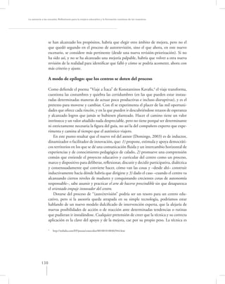 La asesoría a las escuelas. Reﬂexiones para la mejora educativa y la formación continua de los maestros




                 se han alcanzado los propósitos, habría que elegir otro ámbito de mejora, pero no el
                 que quedó segundo en el proceso de autorrevisión, sino el que ahora, en este nuevo
                 escenario, se considere más pertinente (desde una nueva revisión-priorización). Si no
                 ha sido así, y no se ha alcanzado una mejoría palpable, habría que volver a otra nueva
                 revisión de la realidad para identiﬁcar que falló y cómo se podría acometer, ahora con
                 más criterio y ajuste.

                 A modo de epílogo: que los centros se doten del proceso

                 Como deﬁende el poema “Viaje a Ítaca” de Konstantinos Kavaﬁs,4 el viaje transforma,
                 cuestiona las costumbres y quiebra las certidumbres (en las que pueden estar instau-
                 radas determinadas maneras de actuar poco productivas e incluso disruptivas), y es el
                 pretexto para moverse y cambiar. Con él se experimenta el placer de las mil oportuni-
                 dades que ofrece cada rincón, y en la que pueden ir descubriéndose retazos de esperanza
                 y alcanzado logros que jamás se hubiesen planteado. Hacer el camino tiene un valor
                 intrínseco y un valor añadido nada despreciable, pero no tiene porqué ser determinante
                 ni estrictamente necesaria la ﬁgura del guía, no así la del compañero experto que expe-
                 rimenta y camina al tiempo que el auténtico viajero.
                     En este punto resaltar que el nuevo rol del asesor (Domingo, 2003) es de inductor,
                 dinamizador o facilitador de innovación, que: 1) propone, estimula y apoya democráti-
                 cos territorios en los que se dé una comunicación ﬂuida y un intercambio horizontal de
                 experiencias y de conocimiento pedagógico de calado, 2) promueve una comprensión
                 común que entiende el proyecto educativo y curricular del centro como un proceso,
                 marco y dispositivo para deliberar, reﬂexionar, discutir y decidir participativa, dialéctica
                 y consensuadamente qué conviene hacer, cómo van las cosas y –desde ahí– construir
                 inductivamente hacía dónde habría que dirigirse y 3) dado el caso –cuando el centro va
                 alcanzando ciertos niveles de madurez y conquistando crecientes cotas de autonomía
                 responsable–, sabe asumir y practicar el arte de hacerse prescindible sin que desaparezca
                 el orientado empuje innovador del centro.
                     Dotarse del proceso de “(auto)revisión” podría ser un tesoro para un centro edu-
                 cativo, pero si la asesoría queda atrapada en su simple tecnología, podríamos estar
                 hablando de un nuevo modelo dulciﬁcado de intervención experta, que la alejaría de
                 nuevas posibilidades de acción o de reacción ante determinadas tendencias o rutinas
                 que pudieran ir instalándose. Cualquier pretensión de creer que la técnica y su correcta
                 aplicación es la clave del apoyo y de la mejora, cae por su propio peso. La técnica es

                 4
                     http://webalia.com/EP/poesia/conocidos/0010010100302944.htm




           130
 