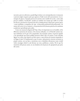 La asesoría a las escuelas. Reﬂexiones para la mejora educativa y la formación continua de los maestros

                                                                                                   Los momentos del proceso asesor




necesaria, pero no suﬁciente y, puede llegar incluso a ser contraproducente si enmascara
o potencia algún resquicio para que aparezca el lado oscuro del asesoramiento. Las es-
trategias de apoyo y el propio proceso de asesoría como modelo de acción –como todo
proceso cuidado y tecniﬁcado– pueden ser también una trampa que nuble en su halo
de eﬁcacia y pertinencia, la promoción de lo verdaderamente importante: prestar apoyo
–como mediador y compañero de viaje– al desarrollo profesional del profesorado, a la
mejora del centro en su conjunto y a la promoción de las buenas prácticas de enseñanza
y poderosos aprendizajes para todos.
    Como nos muestra la alegoría del Viaje a Ítaca, lo importante no es el modelo, ni los
diferentes momentos de asesoría, ni las técnicas utilizadas, ni si al ﬁnal del camino esta-
mos satisfechos con lo que se ha conquistado, sino el propio camino, el proceso seguido
y los aprendizajes que hayan podido promover dicho viaje a la mejora. Como alentaba
alguna voz crítica, qué importa un buen asesor o unas técnicas de asesoría estupendas si
no llegan al aula. Lo fundamental es que el centro, cada proyecto concreto encuentre su
propio camino, con sus fases y momentos; eso sí, dotándose del proceso como versátil
visión estratégica desde la cual afrontar sus retos, problemas y sueños. Por lo que los
momentos del proceso asesor, no son deudores de tal proceso de apropiación por parte
del centro.




                                                                                                               131
 
