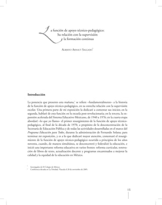 L               a función de apoyo técnico-pedagógico:
                                  Su relación con la supervisión
                                     y la formación continua


                                           ALBERTO ARNAUT SALGADO*




Introducción

La ponencia que presento esta mañana,1 se reﬁere –fundamentalmente– a la historia
de la función de apoyo técnico-pedagógico, en su estrecha relación con la supervisión
escolar. Una primera parte de mi exposición la dedicaré a comentar sus inicios; en la
segunda, hablaré de esta función en la escuela post-revolucionaria; en la tercera, la ex-
pansión acelerada del Sistema Educativo Mexicano, de 1940 a 1976; en la cuarta etapa
abordaré –lo que yo llamo– el primer resurgimiento de la función de apoyo técnico-
pedagógico, al ﬁnal de la década de 1970, a propósito de la desconcentración de la
Secretaría de Educación Pública y de todas las actividades desarrolladas en el marco del
Programa Educación para Todos, durante la administración de Fernando Solana; para
terminar mi exposición, y es a lo que dedicaré mayor atención, comentaré el resurgi-
miento de la función de apoyo técnico-pedagógico ocurrida a principios de los años
noventa, cuando, de manera simultánea, se desconcentró y federalizó la educación, e
inició una importante reforma educativa en varios frentes: reforma curricular, renova-
ción de libros de texto, actualización docente y programas encaminados a mejorar la
calidad y la equidad de la educación en México.


*
    Investigador de El Colegio de México.
1
    Conferencia dictada en La Trinidad, Tlaxcala el 28 de noviembre de 2005.




                                                                                        15
 