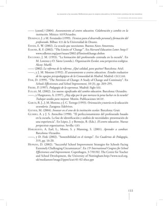 La asesoría a las escuelas. Reﬂexiones para la mejora educativa y la formación continua de los maestros

                                                                                                   Los momentos del proceso asesor




–––– (coord.) (2004). Asesoramiento al centro educativo. Colaboración y cambio en la
      institución. México: SEP/Octaedro.
DOMINGO, J. y M. Fernández (1999). Técnicas para el desarrollo personal y formación del
      profesorado. Bilbao: ICE de la Universidad de Deusto.
EISNER, E. W. (2002). La escuela que necesitamos. Buenos Aires: Amorrotu.
ELMORE, R. F. (2002). “The Limits of ‘Change’”. En Harvard Education Letter. http://
      www.edletter.org/part/issues/2002-jf/limitsofchange.shthm
ESCUDERO, J. M. (1993). “La formación del profesorado centrada en la escuela”. En
      M. Lorenzo y O. Sáenz (coords.). Organización Escolar, una perspectiva ecológica.
      Alcoy: Marﬁl.
–––– (2002). La reforma de la reforma. ¿Qué calidad, para quiénes? Barcelona: Ariel.
––––, y J. M. Moreno (1992). El asesoramiento a centros educativos. Estudio evaluativo
      de los equipos psicopedagógicos de la Comunidad de Madrid. Madrid: CECCAM.
FINK, D. (1999). “The Attrition of Change: A Study of Change and Continuity”. En
      Schools Effectiveness and School Improvement, 10 (3), pp. 269–295.
FREIRE, P. (1997). Pedagogía de la esperanza. Madrid: Siglo XXI.
FULLAN, M. (2002). Los nuevos signiﬁcados del cambio educativo. Barcelona: Octaedro.
––––, y Hargreaves, A. (1997). ¿Hay algo por lo que merezca la pena luchar en la escuela?
      Trabajar unidos para mejorar. Morón. Publicaciones MCEP.
GARCÍA, R. J., J. M. Moreno, y J. C. Torrego (1993). Orientación y tutoría en la educación
      secundaria. Zaragoza: Edelvives.
GATHER, M. (2004). Innovar en el seno de la institución escolar. Barcelona: Graó.
GUARRO, A. y J. S. Arencibia (1990). “El perfeccionamiento del profesorado basado
      en la escuela. La fase de identiﬁcación y análisis de necesidades: presentación de
      una experiencia”. En López, J. y Bermejo, B. (Eds.). El centro educativo. Nuevas
      perspectivas organizativas. Sevilla: GID.
HARGREAVES, A. Earl, L., Moore, S. y Manning, S. (2001). Aprender a cambiar.
      Barcelona: Octaedro.
––––, y D. Fink (2002). “Sostenibilidad en el tiempo”. En Cuadernos de Pedagogía,
      319, pp. 16-20.
HOPKINS, D. (2002). “Successful School Improvement Strategies for Schools Facing
      Extremely Challenging Circumstances”. En 15º International Congress for School
      Effectiveness and Improvement. Copenhagen, 3-7/01/02. The Centre for Teacher
      and School Development, the University of Nottingham.http://www.ncsl.org.
      uk/mediastore/image2/ppnt/icsei-01-02-sfxce.ppt




                                                                                                               133
 