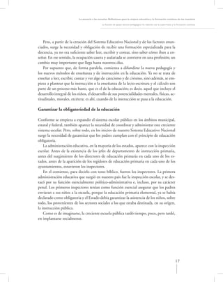 La asesoría a las escuelas. Reﬂexiones para la mejora educativa y la formación continua de los maestros

                                               La función de apoyo técnico-pedagógico: Su relación con la supervisión y la formación continua




    Pero, a partir de la creación del Sistema Educativo Nacional y de los factores enun-
ciados, surge la necesidad y obligación de recibir una formación especializada para la
docencia, ya no era suﬁciente saber leer, escribir y contar, sino saber cómo iban a en-
señar. En ese sentido, la ocupación casera y asalariada se convierte en una profesión; un
cambio muy importante que llega hasta nuestros días.
    Por supuesto que, de forma paralela, comienza a difundirse la nueva pedagogía y
los nuevos métodos de enseñanza y de instrucción en la educación. Ya no se trata de
enseñar a leer, escribir, contar y ver algo de catecismo y de civismo, sino además, se em-
pieza a plantear que la instrucción o la enseñanza de la lecto-escritura y el cálculo son
parte de un proceso más basto, que es el de la educación; es decir, aquel que incluye el
desarrollo integral de los niños, el desarrollo de sus potencialidades mentales, físicas, ac-
titudinales, morales, etcétera; es ahí, cuando de la instrucción se pasa a la educación.

Garantizar la obligatoriedad de la educación

Conforme se empieza a expandir el sistema escolar público en los ámbitos municipal,
estatal y federal, también aparece la necesidad de coordinar y administrar este creciente
sistema escolar. Pero, sobre todo, en los inicios de nuestro Sistema Educativo Nacional
surge la necesidad de garantizar que los padres cumplan con el principio de educación
obligatoria.
    La administración educativa, en la mayoría de los estados, aparece con la inspección
escolar. Antes de la existencia de los jefes de departamento de instrucción primaria,
antes del surgimiento de los directores de educación primaria en cada uno de los es-
tados, antes de la aparición de los regidores de educación primaria en cada uno de los
ayuntamientos, estuvieron los inspectores.
    En el comienzo, para decirlo con tono bíblico, fueron los inspectores. La primera
administración educativa que surgió en nuestro país fue la inspección escolar, y se des-
tacó por su función esencialmente político-administrativa e, incluso, por su carácter
penal. Los primeros inspectores tenían como función esencial asegurar que los padres
enviaran a sus niños a la escuela, porque la educación primaria elemental, ya se había
declarado como obligatoria y el Estado debía garantizar la asistencia de los niños, sobre
todo, los provenientes de los sectores sociales a los que estaba destinada, en su origen,
la instrucción pública.
    Como es de imaginarse, la creciente escuela pública tardó tiempo, poco, pero tardó,
en implantarse socialmente.




                                                                                                                        17
 