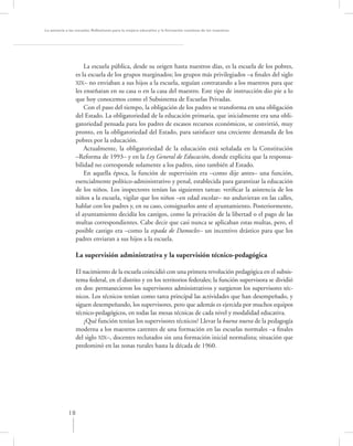 La asesoría a las escuelas. Reﬂexiones para la mejora educativa y la formación continua de los maestros




                     La escuela pública, desde su origen hasta nuestros días, es la escuela de los pobres,
                 es la escuela de los grupos marginados; los grupos más privilegiados –a ﬁnales del siglo
                 XlX– no enviaban a sus hijos a la escuela, seguían contratando a los maestros para que
                 les enseñaran en su casa o en la casa del maestro. Este tipo de instrucción dio pie a lo
                 que hoy conocemos como el Subsistema de Escuelas Privadas.
                     Con el paso del tiempo, la obligación de los padres se transforma en una obligación
                 del Estado. La obligatoriedad de la educación primaria, que inicialmente era una obli-
                 gatoriedad pensada para los padres de escasos recursos económicos, se convirtió, muy
                 pronto, en la obligatoriedad del Estado, para satisfacer una creciente demanda de los
                 pobres por la educación.
                     Actualmente, la obligatoriedad de la educación está señalada en la Constitución
                 –Reforma de 1993– y en la Ley General de Educación, donde explicita que la responsa-
                 bilidad no corresponde solamente a los padres, sino también al Estado.
                     En aquella época, la función de supervisión era –como dije antes– una función,
                 esencialmente político-administrativo y penal, establecida para garantizar la educación
                 de los niños. Los inspectores tenían las siguientes tareas: veriﬁcar la asistencia de los
                 niños a la escuela, vigilar que los niños –en edad escolar– no anduvieran en las calles,
                 hablar con los padres y, en su caso, consignarlos ante el ayuntamiento. Posteriormente,
                 el ayuntamiento decidía los castigos, como la privación de la libertad o el pago de las
                 multas correspondientes. Cabe decir que casi nunca se aplicaban estas multas, pero, el
                 posible castigo era –como la espada de Damocles– un incentivo drástico para que los
                 padres enviaran a sus hijos a la escuela.

                  La supervisión administrativa y la supervisión técnico-pedagógica

                  El nacimiento de la escuela coincidió con una primera revolución pedagógica en el subsis-
                  tema federal, en el distrito y en los territorios federales; la función supervisora se dividió
                  en dos: permanecieron los supervisores administrativos y surgieron los supervisores téc-
                  nicos. Los técnicos tenían como tarea principal las actividades que han desempeñado, y
                  siguen desempeñando, los supervisores, pero que además es ejercida por muchos equipos
                  técnico-pedagógicos, en todas las mesas técnicas de cada nivel y modalidad educativa.
                     ¿Qué función tenían los supervisores técnicos? Llevar la buena nueva de la pedagogía
                  moderna a los maestros carentes de una formación en las escuelas normales –a ﬁnales
                  del siglo XlX–, docentes reclutados sin una formación inicial normalista; situación que
                  predominó en las zonas rurales hasta la década de 1960.




             18
 