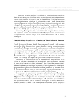 La asesoría a las escuelas. Reﬂexiones para la mejora educativa y la formación continua de los maestros

                                               La función de apoyo técnico-pedagógico: Su relación con la supervisión y la formación continua




    La supervisión técnica o pedagógica se convirtió en una función esencialmente de
apoyo técnico-pedagógico, tal y como ahora la conocemos. Los supervisores adminis-
trativos tenían como función garantizar que: los niños asistieran a la escuela, los maestros
impartieran sus clases, se cumplieran los programas de estudio y que la escuela contara
con una infraestructura mínima. En cambio, los supervisores técnicos tenían como tarea
principal la de organizar academias, conferencias pedagógicas y actualizar a los maestros
que no se hubieran formando en las primeras escuelas normales modernas –durante los
últimos años del siglo XlX– y con los nuevos métodos de enseñanza.
    Sin embargo, dada la gran cantidad de conﬂictos entre la supervisión administrativa
y la supervisión técnica, éstas terminaron uniﬁcándose y quedando una sola, la cual
se responsabilizaría, al mismo tiempo, de los asuntos administrativos y de los técnico-
pedagógicos.

La supervisión y su apoyo en la formación y actualización de los docentes

Con la Revolución Mexicana llegó la buena nueva de la escuela rural mexicana;
Vasconcelos, Rafael Ramírez, y otros grandes educadores, querían construir una nueva
escuela y llevarla al campo; pero, sucedió que los maestros normalistas eran insuﬁcientes
para atender a las escuelas rurales y quizás no tenían la formación necesaria, ni querían
ir al campo. Entonces, para llevar la escuela a los contextos más desfavorecidos, igual
que sucedió con las tierras y el dinero durante la revolución, se reclutaron maestros de
donde los hubiera, no se podía esperar a crear un sistema de formación de maestros
rurales. Este es el rasgo más original de la política educativa post-revolucionaria.
    Sin embargo, el reclutamiento masivo de maestros rurales obligó, también, al de-
sarrollo de funciones complementarias de este grupo; como por ejemplo, funciones
de apoyo técnico-pedagógico. La actualización y educación de los maestros rurales,
apenas egresados de cuarto grado de la primaria elemental, en un 80%, requerían de
acompañamiento, orientación y formación continua, las cuales se les tenía que ofertar
de alguna manera. De ese modo, los supervisores de la escuela rural mexicana se con-
virtieron, en sus respectivos estados, en entes morales y polifuncionales.
    En ese entonces, los supervisores se encargaron de identiﬁcar las necesidades educa-
tivas; decidir, por ejemplo, el lugar donde se iba a establecer la escuela rural, selección
del personal que se desempeñaría como docentes de la nueva escuela rural; además de
orientar a los jóvenes maestros sobre cómo llegar a cada comunidad, y las formalidades
para ponerse en contacto con las autoridades municipales, las autoridades tradicio-
nales del pueblo, el sacerdote y con todos aquellos que pudieran aportar algo para la




                                                                                                                        19
 
