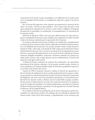 La asesoría a las escuelas. Reﬂexiones para la mejora educativa y la formación continua de los maestros




                  construcción de la escuela. Luego, participaban en la ediﬁcación de la escuela, junto
                  con la comunidad. Posteriormente, se encargaban de supervisar y apoyar a los jóvenes
                  maestros.
                      Así, la función del supervisor, como inspector que garantizaría la asistencia de los
                  niños a la escuela, –función un tanto policíaca– vino a menos, para dar paso a otras
                  tareas propias de la expansión de los servicios a zonas rurales e indígenas: la búsqueda
                  del apoyo de la comunidad y la actualización, el acompañamiento y la orientación de
                  los maestros rurales.
                      Al ﬁnal de la década de 1920, se dio una nueva diferenciación; los supervisores si-
                  guieron cumpliendo las funciones antes señaladas, pero surgieron las escuelas normales
                  rurales y las misiones culturales para la capacitación de los maestros.
                      Las misiones culturales nacieron para contribuir a la actualización, acompañamiento
                  y orientación de los maestros rurales, quienes, habiendo terminado la primaria elemen-
                  tal, se les habilitaba para la docencia. Las escuelas normales rurales, creadas durante la
                  década de 1920 y, sobre todo, en la década de 1930, surgen para la formación inicial y
                  profesional de los docentes. En ese entonces, las funciones de acompañamiento, actua-
                  lización y orientación del trabajo docente en la escuela rural fue realizado por diversas
                  instancias: delegados instaladores, inspectores, misioneros culturales, las escuelas nor-
                  males rurales, etcétera. Aun cuando aparecen nuevos nombramientos, la función del
                  supervisor rural sigue siendo central.
                       A ﬁnales de la época cardenista, las vertientes de actualización y de capacitación,
                  provenientes de las misiones culturales y de las escuelas normales rurales, entraron en
                  crisis y el gobierno de Cárdenas decidió sacarlos de la función, quedando los superviso-
                  res escolares como dueños de la escena.
                      A partir de 1940, la situación comenzó a cambiar; la función de capacitación, es
                  decir, la función de regularización de los estudios profesionales de los maestros rurales,
                  se encomendó a la normal más grande del mundo, el Instituto Federal de Capacitación
                  del Magisterio, que tenía como tarea principal la capacitación y el mejoramiento pro-
                  fesional de los maestros rurales y urbanos, entre los cuales había un grupo considera-
                  ble que ejercía el trabajo docente sin título. Esta institución permitió a los profesores
                  cursar los estudios de secundaria y los estudios profesionales, para obtener el título de
                  Profesor de Educación Primaria, equivalente a la del egresado de la Escuela Nacional
                  de Maestros, de la Ciudad de México.
                      Por otro lado, la función de actualización, por lo menos teóricamente, quedó enco-
                  mendada a los supervisores escolares. Sin embargo, fue tan acelerada la expansión del
                  sistema escolar a partir de los años cuarenta, y, especíﬁcamente, en los cincuenta, que




             20
 