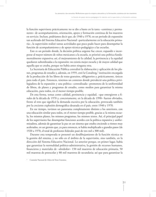 La asesoría a las escuelas. Reﬂexiones para la mejora educativa y la formación continua de los maestros

                                                        La función de apoyo técnico-pedagógico: Su relación con la supervisión y la formación continua




la función supervisora prácticamente no se dio a basto en la tarea –continua y perma-
nente– de acompañamiento, orientación, apoyo y formación continua de los maestros
en servicio. Incluso, podríamos decir que, de 1940 a 1978, en un periodo de expansión
tan acelerado del Sistema Educativo Nacional –particularmente en la educación prima-
ria–, la supervisión realizó tantas actividades que poco pudo hacer para desempeñar la
función de acompañamiento y de apoyo técnico-pedagógico a las escuelas.
    Este es un periodo donde, la decisión política urgente fue crecer, expandir e incor-
porar al mayor número de niños mexicanos a la escuela, se priorizó una política funda-
mentalmente expansiva; así, el mejoramiento de la calidad, la pertinencia y la equidad
quedaron subordinadas a la expansión: no existía mejor escuela y de mayor calidad que
aquella que se creaba, porque no había antes ninguna otra.
    La Secretaría de Educación Pública centralizó la elaboración y aplicación de los pla-
nes, programas de estudio y, además, en 1959, creó la Conaliteg,2 institución encargada
de la producción de los libros de texto gratuitos, obligatorios y, prácticamente, únicos
para todo el país. Entonces, tenemos un contexto donde prevaleció una política privi-
legiadora de la expansión y una política –centralizada– promotora de la uniformidad
de libros, de planes y programas de estudio, como medios para garantizar la misma
educación, para todos, en el menor tiempo posible.
    De esta forma, temas como calidad, pertinencia y equidad, –que emergieron a ﬁ-
nales de la década de 1970 y, concretamente, en la década de 1990– fueron obviados,
frente al reto que signiﬁcó la demanda excesiva por la educación, provocada también
por la creciente explosión demográﬁca desatada en el país, entre 1940 y 1970.
    En ese tiempo, tuvimos un panorama completamente distinto a los anteriores, con
una educación similar para todos, en el menor tiempo posible, gracias a: la misma escue-
la, los mismos planes, los mismos programas, los mismos textos. Así, el principal papel
de los supervisores fue desempeñar funciones acordes con la política expansiva y unifor-
mizadora, además de garantizar la paz en un sistema que estaba creciendo a ritmos muy
acelerados, en un gremio que, ya para entonces, se había multiplicado a grandes pasos (de
1920 a 1970, el total de profesores federales pasó de tres mil a 300 mil).
    Durante esta temporada se presentó un desdibujamiento de la función técnica en
la gestión del sistema, y no sólo en el ámbito de la supervisión, sino también, en la
dirección del Sistema Educativo Nacional. Lo anterior porque, en primer lugar, había
que garantizar la normalidad político-administrativa, la gestión de recursos humanos,
ﬁnancieros y materiales de –alrededor– 150 mil maestros de educación primaria, 50
mil maestras de preescolar y 80 mil maestros de secundaria; así que para garantizar la

2
    Comisión Nacional de Libros de Texto Gratuitos.




                                                                                                                                 21
 