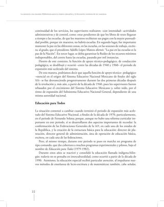 La asesoría a las escuelas. Reﬂexiones para la mejora educativa y la formación continua de los maestros




                 continuidad de los servicios, los supervisores realizaron –con intensidad– actividades
                 administrativas y de control, como: estar pendientes de que los libros de texto llegaran
                 a tiempo a las escuelas, de que los maestros recibieran sus pagos con la mayor puntuali-
                 dad posible, porque sin maestros, no habría escuelas. En segundo lugar, fue importante
                 mantener la paz en las diferentes zonas, en las escuelas, en las sesiones de trabajo, etcéte-
                 ra; al grado, que el presidente Adolfo López Mateos aﬁrmó: “La paz en las escuelas es la
                 paz de la Nación”. En tercer lugar, se debía garantizar la ﬂuidez de los recursos mínimos
                 indispensables, del centro hasta las escuelas, pasando por mil instancias.
                     Dentro de este contexto, la función de apoyo técnico-pedagógico, de conducción
                 pedagógica, se desdibujó y ocurrió –entre las décadas de 1940 y 1960– el periodo de
                 expansión más acelerado del sistema.
                     De esta manera, podríamos decir que aquella función de apoyo técnico- pedagógico
                 –esencial en el origen del Sistema Educativo Nacional Mexicano de ﬁnales del siglo
                 XlX– se fue desvaneciendo progresivamente durante las dos primeras décadas después
                 de la revolución y, más aún, a partir de la década de 1940, pues los supervisores fueron
                 rebasados por el crecimiento del Sistema Educativo Mexicano y, sobre todo, por el
                 ritmo de expansión del Subsistema Educativo Nacional General, dependiente de una
                 misma autoridad nacional.

                  Educación para Todos

                  La situación comenzó a cambiar cuando terminó el periodo de expansión más acele-
                  rado del Sistema Educativo Nacional, a ﬁnales de la década de 1970, particularmente,
                  en el periodo de Fernando Solana; porque, aunque no hubo una reforma curricular im-
                  portante en este periodo, sí se desarrollaron dos aspectos importantes de recordar: la
                  conformación de las Federaciones Generales de la SEP, en cada uno de los estados de
                  la República, y la creación de la estructura básica para la educación: director de pla-
                  neación, director general de administración, área de operación de educación básica,
                  etcétera, en cada una de las federaciones.
                     Pero, al mismo tiempo, durante este periodo se puso en marcha un programa de
                  tipo comando, que dio cobertura a muchos programas experimentales y pilotos, bajo el
                  nombre de Educación para Todos (1979-1982).
                     Durante estos años se reactivó y consolidó la educación llamada indígena-bilin-
                  güe; todavía no se pensaba en interculturalidad, como ocurrió a partir de la década de
                  1990. Asimismo, la educación especial recibió particular atención, al impulsarse nue-
                  vos métodos de enseñanza de lecto-escritura y de matemáticas; también, cabe señalar,




             22
 