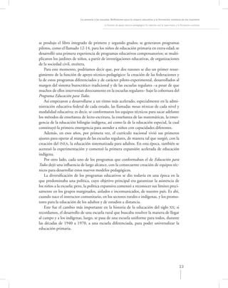 La asesoría a las escuelas. Reﬂexiones para la mejora educativa y la formación continua de los maestros

                                              La función de apoyo técnico-pedagógico: Su relación con la supervisión y la formación continua




se produjo el libro integrado de primero y segundo grados; se generaron programas
pilotos, como el llamado 12-14, para los niños de educación primaria en extra-edad; se
desarrolló una primera experiencia de programas educativos compensatorios; se multi-
plicaron los jardines de niños, a partir de investigaciones educativas, de organizaciones
de la sociedad civil, etcétera.
    Para este momento, podríamos decir que, por dos razones se dio un primer resur-
gimiento de la función de apoyo técnico-pedagógico: la creación de las federaciones y
la de estos programas diferenciados y de carácter piloto-experimental, desarrollados al
margen del sistema burocrático tradicional y de las escuelas regulares –a pesar de que
muchos de ellos intervenían directamente en la escuelas regulares– bajo la cobertura del
Programa Educación para Todos.
    Así empezaron a desarrollarse a un ritmo más acelerado, especialmente en la admi-
nistración educativa federal de cada estado, las llamadas mesas técnicas de cada nivel y
modalidad educativa; es decir, se conformaron los equipos técnicos para sacar adelante
los métodos de enseñanza de lecto-escritura, la enseñanza de las matemáticas, la emer-
gencia de la educación bilingüe indígena, así como la de la educación especial, la cual
constituyó la primera emergencia para atender a niños con capacidades diferentes.
    Además, en esos años, por primera vez, el currículo nacional vivió sus primeros
ajustes para operar al margen de las escuelas regulares, de manera tal que surgió, con la
creación del INEA, la educación sistematizada para adultos. En esta época, también se
acentuó la experimentación y comenzó la primera expansión acelerada de educación
indígena.
    Por otro lado, cada uno de los programas que conformaban el de Educación para
Todos dejó una inﬂuencia de largo alcance, con la consecuente creación de equipos téc-
nicos para desarrollar estos nuevos modelos pedagógicos.
    La diversiﬁcación de los programas educativos se dio todavía en una época en la
que predominaba una política, cuyo objetivo principal era garantizar la asistencia de
los niños a la escuela; pero, la política expansiva comenzó a reconocer sus límites preci-
samente en los grupos marginados, aislados e incomunicados, de nuestro país. Es ahí,
cuando nace el instructor comunitario, en los sectores rurales e indígenas, y los promo-
tores para la educación de los adultos y de estudios a distancia.
    Este fue el cambio más importante en la historia de la educación del siglo XX; si
recordamos, el desarrollo de una escuela rural que buscaba resolver la manera de llegar
al campo y a los indígenas, luego, se pasa de una escuela uniforme para todos, durante
las décadas de 1940 a 1970, a una escuela diferenciada, para poder universalizar la
educación primaria.




                                                                                                                       23
 
