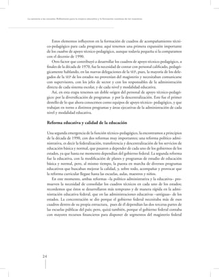 La asesoría a las escuelas. Reﬂexiones para la mejora educativa y la formación continua de los maestros




                     Estos elementos inﬂuyeron en la formación de cuadros de acompañamiento técni-
                  co-pedagógico para cada programa; aquí tenemos una primera expansión importante
                  de los cuadros de apoyo técnico-pedagógico, aunque todavía pequeña si la comparamos
                  con el decenio de 1990.
                     Otro factor que contribuyó a desarrollar los cuadros de apoyo técnico-pedagógico, a
                  ﬁnales de la década de 1970, fue la necesidad de contar con personal caliﬁcado, pedagó-
                  gicamente hablando, en las nuevas delegaciones de la SEP, pues, la mayoría de los dele-
                  gados de la SEP de los estados no provenían del magisterio y necesitaban comunicarse
                  con supervisores, con los jefes de sector y con los responsables de la administración
                  directa de cada sistema escolar, y de cada nivel y modalidad educativa.
                     Así, en esta etapa tenemos un doble origen del personal de apoyo técnico-pedagó-
                  gico: por la diversiﬁcación de programas y por la descentralización. Este fue el primer
                  destello de lo que ahora conocemos como equipos de apoyo técnico- pedagógico, y que
                  trabajan en torno a distintos programas y áreas ejecutivas de la administración de cada
                  nivel y modalidad educativa.

                  Reforma educativa y calidad de la educación

                  Una segunda emergencia de la función técnico-pedagógico, la encontramos a principios
                  de la década de 1990, con dos reformas muy importantes; una reforma político admi-
                  nistrativa, es decir la federalización, transferencia y descentralización de los servicios de
                  educación básica y normal, que pasaron a depender de cada uno de los gobiernos de los
                  estados, ya que hasta ese momento dependían del gobierno federal. La segunda reforma
                  fue la educativa, con la modiﬁcación de planes y programas de estudio de educación
                  básica y normal, pero, al mismo tiempo, la puesta en marcha de diversos programas
                  educativos que buscaban mejorar la calidad, y, sobre todo, acompañar y provocar que
                  la reforma curricular llegase hasta las escuelas, aulas, maestros y niños.
                      En este momento, ambas reformas –la político administrativa y la educativa– pro-
                  mueven la necesidad de consolidar los cuadros técnicos en cada uno de los estados;
                  recordemos que éstos se desarrollaron más temprano y de manera rápida en la admi-
                  nistración educativa federal, que en las administraciones educativas –antiguas– de los
                  estados. La concentración se dio porque el gobierno federal necesitaba más de esos
                  cuadros dentro de su propia estructura, pues de él dependían las dos terceras partes de
                  las escuelas públicas del país; pero, quizá también, porque el gobierno federal contaba
                  con mayores recursos ﬁnancieros para disponer de segmentos del magisterio federal




             24
 