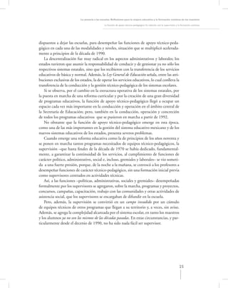La asesoría a las escuelas. Reﬂexiones para la mejora educativa y la formación continua de los maestros

                                                La función de apoyo técnico-pedagógico: Su relación con la supervisión y la formación continua




dispuestos a dejar las escuelas, para desempeñar las funciones de apoyo técnico-peda-
gógico en cada una de las modalidades y niveles, situación que se multiplicó acelerada-
mente a principios de la década de 1990.
    La descentralización fue muy radical en los aspectos administrativos y laborales; los
estados tuvieron que asumir la responsabilidad de conducir y de gestionar ya no sólo los
respectivos sistemas estatales, sino que los recibieron con la transferencia de los servicios
educativos de básica y normal. Además, la Ley General de Educación señala, entre las atri-
buciones exclusivas de los estados, la de operar los servicios educativos, lo cual conlleva la
transferencia de la conducción y la gestión técnico-pedagógica de los sistemas escolares.
    Si se observa, por el cambio en la estructura operativa de los sistemas estatales, por
la puesta en marcha de una reforma curricular y por la creación de una gran diversidad
de programas educativos, la función de apoyo técnico-pedagógico llegó a ocupar un
espacio cada vez más importante en la conducción y operación en el ámbito central de
la Secretaría de Educación; pero, también en la conducción, operación y concreción
de todos los programas educativos que se pusieron en marcha a partir de 1992.
    No obstante que la función de apoyo técnico-pedagógico emerge en esta época,
como una de las más importantes en la gestión del sistema educativo mexicano y de los
nuevos sistemas educativos de los estados, presenta severos problemas.
    Cuando emerge una reforma educativa como la de principios de los años noventa y
se ponen en marcha tantos programas necesitados de equipos técnico-pedagógicos, la
supervisión –que hasta ﬁnales de la década de 1970 se había dedicado, fundamental-
mente, a garantizar la continuidad de los servicios, al cumplimiento de funciones de
carácter político, administrativo, social e, incluso, gremiales y laborales– se vio someti-
da a una fuerte presión, porque, de la noche a la mañana, se convocó a los profesores a
desempeñar funciones de carácter técnico-pedagógico, sin una formación inicial previa
como supervisores centrados en actividades técnicas.
    Así, a las funciones –políticas, administrativas, sociales y gremiales– desempeñadas
formalmente por los supervisores se agregaron, sobre la marcha, programas y proyectos,
concursos, campañas, capacitación, trabajo con las comunidades y otras actividades de
asistencia social, que los supervisores se encargaban de difundir en la escuela.
    Pero, además, la supervisión se convirtió en un campo invadido por un cúmulo
de equipos técnicos de otros programas que llegan a su territorio y, a veces, sin aviso.
Además, se agrega la complejidad alcanzada por el sistema escolar, en tanto los maestros
y los alumnos ya no son los mismos de las décadas pasadas. En estas circunstancias, y par-
ticularmente desde el decenio de 1990, no ha sido nada fácil ser supervisor.




                                                                                                                         25
 
