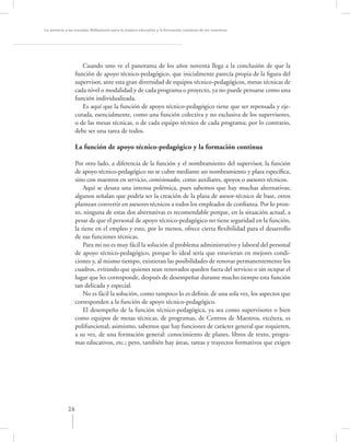 La asesoría a las escuelas. Reﬂexiones para la mejora educativa y la formación continua de los maestros




                     Cuando uno ve el panorama de los años noventa llega a la conclusión de que la
                  función de apoyo técnico-pedagógico, que inicialmente parecía propia de la ﬁgura del
                  supervisor, ante esta gran diversidad de equipos técnico-pedagógicos, mesas técnicas de
                  cada nivel o modalidad y de cada programa o proyecto, ya no puede pensarse como una
                  función individualizada.
                     Es aquí que la función de apoyo técnico-pedagógico tiene que ser repensada y eje-
                  cutada, esencialmente, como una función colectiva y no exclusiva de los supervisores,
                  o de las mesas técnicas, o de cada equipo técnico de cada programa; por lo contrario,
                  debe ser una tarea de todos.

                  La función de apoyo técnico-pedagógico y la formación continua

                  Por otro lado, a diferencia de la función y el nombramiento del supervisor, la función
                  de apoyo técnico-pedagógico no se cubre mediante un nombramiento y plaza especíﬁca,
                  sino con maestros en servicio, comisionados, como auxiliares, apoyos o asesores técnicos.
                      Aquí se desata una intensa polémica, pues sabemos que hay muchas alternativas;
                  algunos señalan que podría ser la creación de la plaza de asesor-técnico de base, otros
                  plantean convertir en asesores técnicos a todos los empleados de conﬁanza. Por lo pron-
                  to, ninguna de estas dos alternativas es recomendable porque, en la situación actual, a
                  pesar de que el personal de apoyo técnico-pedagógico no tiene seguridad en la función,
                  la tiene en el empleo y esto, por lo menos, ofrece cierta ﬂexibilidad para el desarrollo
                  de sus funciones técnicas.
                      Para mi no es muy fácil la solución al problema administrativo y laboral del personal
                  de apoyo técnico-pedagógico, porque lo ideal sería que estuvieran en mejores condi-
                  ciones y, al mismo tiempo, existieran las posibilidades de renovar permanentemente los
                  cuadros, evitando que quienes sean renovados queden fuera del servicio o sin ocupar el
                  lugar que les corresponde, después de desempeñar durante mucho tiempo esta función
                  tan delicada y especial.
                      No es fácil la solución, como tampoco lo es deﬁnir, de una sola vez, los aspectos que
                  corresponden a la función de apoyo técnico-pedagógico.
                      El desempeño de la función técnico-pedagógica, ya sea como supervisores o bien
                  como equipos de mesas técnicas, de programas, de Centros de Maestros, etcétera, es
                  polifuncional; asimismo, sabemos que hay funciones de carácter general que requieren,
                  a su vez, de una formación general: conocimiento de planes, libros de texto, progra-
                  mas educativos, etc.; pero, también hay áreas, tareas y trayectos formativos que exigen




             26
 