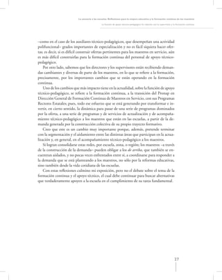La asesoría a las escuelas. Reﬂexiones para la mejora educativa y la formación continua de los maestros

                                               La función de apoyo técnico-pedagógico: Su relación con la supervisión y la formación continua




–como en el caso de los auxiliares técnico-pedagógicos, que desempeñan una actividad
polifuncional– grados importantes de especialización y no es fácil siquiera hacer ofer-
tas; es decir, si es difícil construir ofertas pertinentes para los maestros en servicio, aún
es más difícil construirlas para la formación continua del personal de apoyo técnico-
pedagógico.
    Por otro lado, sabemos que los directores y los supervisores están recibiendo deman-
das cambiantes y diversas de parte de los maestros, en lo que se reﬁere a la formación,
precisamente, por los importantes cambios que se están operando en la formación
continua.
    Uno de los cambios que más impacto tiene en la actualidad, sobre la función de apoyo
técnico-pedagógico, se reﬁere a la formación continua, a la transición del Pronap en
Dirección General de Formación Continua de Maestros en Servicio, con sus Programas
Rectores Estatales; pues, todo ese esfuerzo que se está generando por transformar e in-
vertir, en cierto sentido, la dinámica para pasar de una serie de programas dominados
por la oferta, a una serie de programas y de servicios de actualización y de acompaña-
miento técnico-pedagógico a los maestros que están en las escuelas, a partir de la de-
manda generada por la construcción colectiva de su propio trayecto formativo.
    Creo que este es un cambio muy importante porque, además, pretende terminar
con la segmentación y el aislamiento entre las distintas áreas que participan en la actua-
lización y, en general, en el acompañamiento técnico-pedagógico a los maestros.
    Si logran consolidarse estas redes, por escuela, zona, o región; los maestros –a través
de la construcción de la demanda– pueden obligar a los de arriba, que también se en-
cuentran aislados, y no pocas veces enfrentados entre sí, a coordinarse para responder a
la demanda que se está planteando a los maestros, no sólo por la reformas educativas,
sino también desde la vida cotidiana de las escuelas.
    Con estas reﬂexiones culmino mi exposición, pero no el debate sobre el tema de la
formación continua y el apoyo técnico, el cual debe continuar para buscar alternativas
que verdaderamente apoyen a la escuela en el cumplimiento de su tarea fundamental.




                                                                                                                        27
 