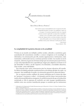 L            a asesoría técnica a la escuela




                                         ROSA ORALIA BONILLA PEDROZA*
                                                      Hacer la historia supone la responsabilidad de asumir el compromiso del cambio,
                                                            distinguiéndolo del progreso. El cambio es una realidad que se impone con
                                                                o sin progreso. Si no atendemos la agenda del cambio, éste se impondrá
                                                              de manera irracional e ingobernable, como algo similar a la fatalidad o
                                                                 cataclismo: el caos es una palabra sin plural, porque lo abarca, sofoca
                                                             y hunde todo. Hagamos historia, no la hemos terminado, no hemos dicho
                                                                 nuestra última palabra como seres humanos dotados de imaginación,
                                                             sensibilidad, memoria y deseo. Gobernemos el cambio para hacer historia.
                                                                                                                        Carlos Fuentes
                                                                                                            “Hacia el milenio”, 1996.



La complejidad de la práctica docente en la actualidad

Vivimos en un mundo con múltiples cambios sociales, culturales y económicos, gran
acumulación del conocimiento cientíﬁco y avances vertiginosos en la tecnología, la
informática y la comunicación; por ello, muchas organizaciones e instituciones, están
resintiendo y enfrentando nuevas y continuas presiones sociales. Las escuelas no son la
excepción, afrontan un gran reto al mismo tiempo que una amenaza para su pervivencia,
ya que están dependiendo de la capacidad que tengan para adaptarse al entorno en el
que desarrollan su labor y así dar respuesta a las demandas y necesidades educativas,
tanto sociales como individuales.
    Esta situación tiene varias consecuencias para los sistemas educativos del mundo.
En México ha habido profundas transformaciones en las últimas décadas, las cuales –en
conjunto– han modiﬁcado el sentido y la orientación general de la educación básica.1
    Así, en nuestras escuelas conﬂuyen de manera simultánea por lo menos dos tipos
de “presiones”; la primera se reﬁere a la demanda social de mayor intervención para
resolver diversas problemáticas emergentes, lo cual da la sensación de que en la educación
escolarizada se cifra la esperanza de resolverlo casi todo (aunque, paradójicamente,
también existe una creciente insatisfacción porque se considera que las instituciones

*
    Colaboradora de la Organización de Estados Iberoamericanos para la Educación, la Ciencia y la Cultura. Presidenta de Inno-
    vación y Asesoría Educativa, A.C.
1
    Reformas a los Planes y Programas de Estudio de Educación Básica y la formación inicial de los maestros; federalización y descon-
    centración del sistema educativo; conformación de un sistema de evaluación del aprendizaje; constitución de un sistema de
    estímulos para el desempeño directivo y docente, impulso de programas compensatorios para abatir el rezago educativo, diseño
    y operación de diferentes proyectos y programas de apoyo a las escuelas, producción de diversos materiales para la enseñanza, y
    el establecimiento de nuevas políticas para la formación continua de los maestros, entre otras.



                                                                                                                                         29
 