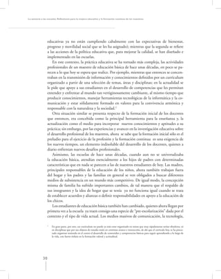 La asesoría a las escuelas. Reﬂexiones para la mejora educativa y la formación continua de los maestros




                  educativas ya no están cumpliendo cabalmente con las expectativas de bienestar,
                  progreso y movilidad social que se les ha asignado); mientras que la segunda se reﬁere
                  a las acciones de la política educativa que, para mejorar la calidad, se han diseñado e
                  implementado en las escuelas.
                      En este contexto, la práctica educativa se ha tornado más compleja, las actividades
                  profesionales de un maestro de educación básica de hace unas décadas, en poco se pa-
                  recen a lo que hoy se espera que realice. Por ejemplo, mientras que entonces se concen-
                  traban en la transmisión de información y conocimientos deﬁnidos por un currículum
                  organizado a partir de una selección de temas, áreas y disciplinas; en la actualidad se
                  le pide que apoye a sus estudiantes en el desarrollo de competencias que les permitan
                  entender y enfrentar al mundo tan vertiginosamente cambiante, al mismo tiempo que
                  producir conocimientos, manejar herramientas tecnológicas de la informática y la co-
                  municación y estar sólidamente formado en valores para la convivencia armónica y
                  responsable con la naturaleza y la sociedad.2
                      Otra situación similar se presenta respecto de la formación inicial de los docentes
                  que entonces, era concebida como la principal herramienta para la enseñanza y, la
                  actualización como el medio para incorporar nuevos conocimientos y aptitudes a su
                  práctica; sin embargo, por las experiencias y avances en la investigación educativa sobre
                  el desarrollo profesional de los maestros, ahora se sabe que la formación inicial sólo es el
                  preludio para el ejercicio de la profesión y la formación continua es una exigencia de
                  los nuevos tiempos, un elemento indisoluble del desarrollo de los docentes, quienes a
                  diario enfrentan nuevos desafíos profesionales.
                      Asimismo, las escuelas de hace unas décadas, cuando aun no se universalizaba
                  la educación básica, atendían esencialmente a los hijos de padres con determinadas
                  características que en nada se parecen a las de nuestros estudiantes de hoy. Las madres,
                  principales responsables de la educación de los niños, ahora también trabajan fuera
                  del hogar y los padres y las familias en general se ven obligados a buscar diferentes
                  medios de subsistencia en un mundo más competitivo. De igual modo, la concepción
                  misma de familia ha sufrido importantes cambios, de tal manera que el respaldo de
                  sus integrantes y la idea de hogar que se tenía ya no funciona igual cuando se trata
                  de establecer acuerdos y alianzas o deﬁnir responsabilidades en apoyo a la educación de
                  los chicos.
                      Los estudiantes de educación básica también han cambiado, quienes ahora llegan por
                  primera vez a la escuela ya traen consigo una especie de “pre-escolarización” dada por el
                  contexto y el tipo de vida actual. Los medios masivos de comunicación, la tecnología,

                  2
                      En gran parte, por esto, un currículum no puede ya más estar organizado en temas que muy rápidamente serían obsoletos, ni
                      en disciplinas que por sus objetos de estudio están en continuo avance e interacción, de ahí que el currículo hoy, se ha procu-
                      rado organizar teniendo en el centro el desarrollo de contenidos y competencias básicas para seguir aprendiendo a lo largo de
                      la vida, con fuerte énfasis en la formación valoral y actitudinal.




             30
 