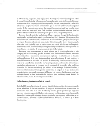 La asesoría a las escuelas. Reﬂexiones para la mejora educativa y la formación continua de los maestros

                                                                                                      La asesoría técnica a la escuela




la informática y, en general, otras expectativas de vida y una diferente concepción sobre
la educación escolarizada. Saben que una buena educación no es sinónimo de bienestar
económico o de un empleo seguro a futuro y que los muchos años de estudio y asistencia
a la escuela les proporcionarán herramientas que ya no son tan bien valoradas por el
común de las personas como antes. La educación compite, igual que muchas otras
cosas, como una mercancía más. Para los niños y frecuentemente también para los
padres, el bienestar humano se valora por lo que se tiene y no por lo que se es.
    Por otro lado, la sociedad globalizada obliga a repensar el papel de la educación
escolarizada: ¿qué es la educación?, ¿cuál es su función?, si existen diferentes medios
de información, comunicación y transmisión de conocimientos, ¿de qué conviene que
se ocupen el sistema educativo y sus escuelas? Pareciera que los ﬁnes y funciones de la
educación están en duda, o por lo menos en un proceso de redeﬁnición, de búsqueda,
de reconstrucción; de tal manera que su signiﬁcado y sentido esenciales se perciben un
tanto lejanos a la realidad de las escuelas y de la sociedad actual.
    Por éstas, entre otras razones, se puede aﬁrmar que la práctica educativa es más
compleja en la actualidad y que los maestros están enfrentando diferentes tensiones
e incertidumbres –no siempre conscientes ni explícitas– en relación con su función
y el cumplimiento de la tarea fundamental de la escuela. Algunas de estás tensiones e
incertidumbres están asociadas a la pérdida de identidad y contenidos de su función,
otras a la necesidad de desarrollar nuevas competencias profesionales ante el nuevo
currículum; algunas más se vinculan con la necesidad de responder a las múltiples
demandas del sistema educativo y, por último, existe otro tipo de incertidumbres y
tensiones relacionadas con la exigencia –casi inédita en un país en el que la educación
y sus decisiones han estado en manos del Estado– de romper el aislamiento en el que
tradicionalmente se han mantenido las escuelas, para establecer nuevas formas de
relación con los padres de familia y la comunidad.

Sobre la tarea fundamental de la escuela

Es indudable que el problema de resolver las diﬁcultades sociales de nuestro mundo
actual sobrepasa al sistema educativo. Al respecto, es conveniente recordar que las
escuelas no están solas en la tarea de educar y enseñar, por lo que más que asignarles
nuevas y variantes responsabilidades según emergen problemáticas, como ha sucedido
hasta ahora, es esencial promover debates profundos que apunten a identiﬁcar y re-
construir social, colectiva e institucionalmente su dirección, su sentido y su tarea
fundamental.




                                                                                                                 31
 