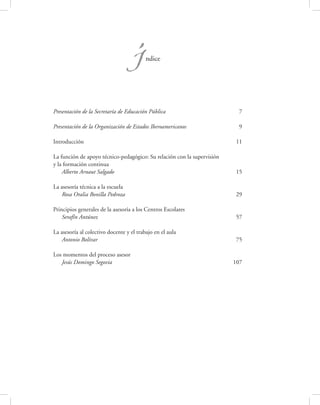 Í      ndice




Presentación de la Secretaría de Educación Pública                        7

Presentación de la Organización de Estados Iberoamericanos                9

Introducción                                                             11

La función de apoyo técnico-pedagógico: Su relación con la supervisión
y la formación continua
    Alberto Arnaut Salgado                                               15

La asesoría técnica a la escuela
    Rosa Oralia Bonilla Pedroza                                           29

Principios generales de la asesoría a los Centros Escolares
    Serafín Antúnez                                                       57

La asesoría al colectivo docente y el trabajo en el aula
    Antonio Bolívar                                                       75

Los momentos del proceso asesor
   Jesús Domingo Segovia                                                 107
 