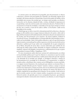 La asesoría a las escuelas. Reﬂexiones para la mejora educativa y la formación continua de los maestros




                      Lo anterior parece una aﬁrmación de perogrullo, pero frecuentemente se observa
                  a directores y maestros más preocupados por responder a las demandas urgentes de la
                  sociedad y del sistema educativo (comunicadas a través de los padres de familia y de las
                  autoridades más cercanas a las escuelas) que no siempre están asociadas a su relación e
                  interacción con los alumnos, dejando de lado, e incluso, olvidando la importancia de
                  su aprendizaje, razón de ser de la escuela como institución educativa. Prueba de ello, la
                  encontramos en el tipo de actividades y contenidos en los que mayor tiempo se invierte
                  por día, mes o semana, a través de los cuales se deﬁne –en los hechos– cuáles son las
                  prioridades de las escuelas.
                      Desde luego que no sólo se trata de la voluntad personal de los directivos y docentes
                  porque en ello también entra en juego el proyecto educativo de nación y sobre todo la
                  lógica del funcionamiento de la administración y del sistema educativo al cual pertenecen
                  las escuelas, pues frecuentemente se les comunica –de manera implícita, mediante la
                  inversión de recursos, el respaldo político o el tiempo dedicado a determinadas acciones–
                  cuáles son las prioridades reales y de la política educativa y, qué es lo que efectivamente
                  importa mejorar, mostrando que los cambios se generan a través de una mezcla de motivos
                  educativos y políticos por lo que suelen estar acompañados de un gran compromiso
                  de sus líderes, del poder de nuevas ideas y recursos adicionales; pero también de una
                  sobrecarga de trabajo, plazos irreales, demandas sin ninguna coordinación, soluciones
                  simplistas, esfuerzos mal dirigidos, inconsistencias y subestimación de lo que se quiere
                  para producir la mejora (Fullan y Stiegelbauer, 1997).
                      En estas circunstancias suelen observarse acciones de la administración con énfasis
                  en las prioridades políticas por lo que los esfuerzos se concentran en que las escuelas
                  cuenten con más y mejores herramientas y medios para la educación para dar respuesta
                  a las demandas de la sociedad, por ejemplo, se privilegia la dotación y manejo de
                  las herramientas de la tecnología de la informática y la comunicación, se amplía la
                  jornada escolar, se distribuyen más y mejores acervos bibliográﬁcos, recursos materiales,
                  y se asignan recursos ﬁnancieros a las escuelas para que mejoren su estructura física, se
                  otorgan estímulos laborales para los “mejores” maestros, etcétera; y aunque se trata de
                  acciones muy importantes y siempre necesarias, éstas no son suﬁcientes para transformar
                  y mejorar procesos educativos profundos que impacten de manera más directa en la
                  calidad y equidad de los aprendizajes de los alumnos. En este sentido, el sólo hecho de
                  que las escuelas cuenten con más y mejores medios, no garantiza una nueva y mejor
                  forma de enseñar y de aprender, pues si no se acompañan de procesos que realmente
                  trastoquen la relación e interacción entre el maestro y sus alumnos, se corre el riesgo de




             32
 