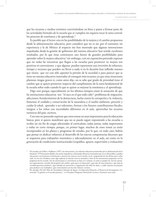 La asesoría a las escuelas. Reﬂexiones para la mejora educativa y la formación continua de los maestros

                                                                                                                          La asesoría técnica a la escuela




que los recursos y medios terminen convirtiéndose en ﬁnes y pasen a formar parte de
las actividades formales de la escuela que se cumplen sin siquiera tocar la tarea central:
los procesos de enseñanza y de aprendizaje.3
    Es posible que el lector crea en las posibilidades de la mejora y el cambio propuestos
desde la administración educativa, pero considero que no es así, por el contrario; mi
experiencia y la de México al respecto me han mostrado que algunas innovaciones
impulsadas desde la gestión de gobiernos del sistema educativo han tenido excelentes
resultados, por lo que éstas constituyen una fuente de grandes posibilidades para
aprender sobre la mejora educativa;4 sin embargo, con mi exposición pretendo expresar
que no todas las iniciativas que llegan a las escuelas para promover su mejora son
positivas ni convenientes y que algunas pueden representar una inversión de esfuerzos,
tiempo y recursos que pueden no llevar a nada si en la decisión han inﬂuido razones
que tienen que ver con sólo aquietar la presión de la sociedad o para parecer que se
tiene un sistema educativo innovador al conseguir más recursos; ya que estas situaciones
plantean riesgos graves si, como antes dije, no se sabe qué grado de prioridad tiene el
cambio que se quiere promover respecto del cumplimiento de la tarea fundamental de
la escuela sobre todo cuando lo que se quiere es mejorar la enseñanza y el aprendizaje.
    Digo esto porque especialmente en los últimos tiempos existe la sensación de que
las instituciones educativas son “el saco en el que todo cabe”: problemas de migración,
adicciones, fortalecimiento de la democracia, lucha contra la corrupción y la violencia,
fomentar el cuidado y conservación de la naturaleza y el medio ambiente, prevenir y
cuidar la salud, aprender a ser tolerantes, formar a los futuros contribuyentes ﬁscales,
integrar a los niños con necesidades diferentes en el aula, aprovechar los recursos
turísticos del país, etcétera.
    Con esto no pretendo expresar que estos temas no sean importantes para la educación
básica; pero sí quiero manifestar que no se puede seguir exponiendo a las escuelas a
recibir un sin ﬁn de cargas adicionales al currículum, todas juntas, todas importantes
y todas en corto tiempo; porque, en primer lugar, muchos de estos temas ya están
incorporados en los planes y programas de estudio, por lo que, en todo caso, habría
que pensar en dedicar esfuerzos al desarrollo de las nuevas competencias docentes que
se requieren para trabajarlos sistemática y adecuadamente en el aula, así como en la
generación de condiciones institucionales (respaldos, apoyos, supervisión y evaluación)


3
    De acuerdo con Fullan y Stielbauer (1997), las innovaciones y las reformas educativas promovidas por la administración de la
    década de 1970 fracasaron debido a las teorías imperfectas y demasiado abstractas (racionales) que no se relacionaban o podían
    relacionarse con la práctica, la limitación o ausencia de contacto con la escuela y la no comprensión de ésta última; pero, sobre
    todo, al error de considerar como algo explícito la relación entre la naturaleza y ﬁnes de las innovaciones propuestas con los
    propósitos de las escuelas. Así, las innovaciones se convirtieron en ﬁnes en sí mismas, en tanto se perdían de vista las cuestio-
    nes supuestamente centrales del propósito del cambio: ¿para qué es la educación?, ¿qué clase de seres humanos y qué clase de
    sociedad queremos producir?, ¿qué métodos de instrucción y organización del salón de clases, y cuáles materias necesitamos
    para producir esos resultados?, ¿qué conocimientos son los más valiosos?, etcétera.
4
    Por ejemplo, PACAEP (Plan de Actividades Culturales de Apoyo a la Educación Primaria), el Proyecto de Investigación e In-
    novación “La gestión en la escuela primaria”, y el Pronalees (Programa Nacional de Lectura y Escritura) entre otras.




                                                                                                                                     33
 