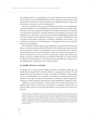 La asesoría a las escuelas. Reﬂexiones para la mejora educativa y la formación continua de los maestros




                  que lo hagan posible; y, en segundo lugar, es necesario reﬂexionar acerca de que muchos
                  de estos temas no son responsabilidad exclusiva de la educación escolarizada sino que el
                  compromiso se comparte con otras instituciones cuya obligación incluye componentes
                  de formación y educación para la sociedad general.
                      Para cerrar estos planteamientos, que no el debate sobre el tema, retomo la idea de que
                  es necesario redeﬁnir en un sentido global la tarea fundamental de las escuelas de educa-
                  ción básica. No se trata solamente de modiﬁcar los métodos de enseñanza, los contenidos
                  y la organización curricular, los materiales educativos o los programas y proyectos, sino
                  además de esto y, sobre todo, se trata de encontrar una fórmula pedagógica, institucional
                  y social que permita articular demandas distintas y, en ocasiones, contradictorias entre
                  sí, porque esas demandas constituyen, en deﬁnitiva, demandas a los docentes y a las
                  escuelas que los afectan en su funcionamiento y el cumplimiento de su tarea central: la
                  enseñanza y el aprendizaje.
                      Esta redeﬁnición implica trabajar para resigniﬁcar las concepciones de educación
                  básica, de enseñanza, de aprendizaje, del docente y del ciudadano que requiere nuestro
                  país en el presente y el futuro5 con el propósito de contar con orientaciones y referentes
                  institucionales claros que pauten la dirección a seguir en la educación escolarizada y así
                  sortear el impulso de caer en la creación de nuevas acciones según cada problema que
                  emerge, ya que esto, además de saturar con múltiples demandas a la escuela, termina
                  por abonar al “desvanecimiento” de la importancia de desarrollar los contenidos de la
                  tarea fundamental, especialmente en los centros escolares.

                  Los desafíos del nuevo currículum

                  Como dije antes, en nuestro país ha habido importantes y profundos cambios que han
                  modiﬁcado la concepción de la educación básica y su organización curricular. El actual
                  enfoque de la tarea de enseñar no se reduce a transmitir conocimientos e informaciones
                  de una o varias disciplinas, sino a promover el desarrollo de competencias para que los
                  estudiantes sean capaces de usar sus conocimientos y aptitudes en diversas situaciones y
                  contextos, así como de producir conocimientos y seguir aprendiendo a lo largo de la vida.
                     Debido a esta nueva concepción se esperaría que el rol y trabajo de los maestros no
                  podrían seguir siendo los mismos que en el pasado, su desempeño implica ahora un
                  esfuerzo mucho mayor en el proceso de aprendizaje, tanto por parte éstos como de sus
                  alumnos.

                  5
                      Involucra, asimismo, que las discusiones sean colectivas, con una participación social amplia, empezando por los responsables
                      de gobernar la educación a nivel federal y estatal, los grupos académicos, de investigación y técnicos, las áreas administrativas y
                      ﬁnancieras y los directivos escolares hasta llegar a los maestros, los padres, los estudiantes y otros sectores de la sociedad. Desde
                      esta óptica, la reﬂexión sobre las políticas, reformas, programas e innovaciones educativas constituyen una oportunidad porque
                      posibilitan el análisis sobre su pertinencia en términos de lo que aportan a la educación del ciudadano que se quiere formar.
                      Asimismo, estas reﬂexiones colectivas, además de aprovechar las experiencias y los aprendizajes obtenidos, permiten clariﬁcar
                      lo que le corresponde hacer a la escuela, a cada uno de los agentes que conforman la comunidad y el sistema educativo y a la
                      sociedad en general.




             34
 