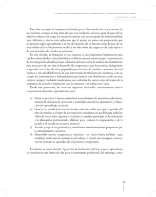 La asesoría a las escuelas. Reﬂexiones para la mejora educativa y la formación continua de los maestros

                                                                                                      La asesoría técnica a la escuela




    Esto abre una serie de importantes desafíos para la formación inicial y continua de
los maestros, porque no hay duda de que una condición necesaria para el logro de los
objetivos educativos es que los docentes cuenten con un alto grado de profesionalidad,
muy diferente y mucho más ambicioso que el actual; así como una preparación que
les permita seguir aprendiendo a la par del ejercicio de su función sobre la base de las
necesidades del establecimiento escolar y no sólo sobre las exigencias de cada sujeto o
de una disciplina de estudio en particular.
    En este sentido, la formación de los maestros es una importante herramienta para
cambiar el sentido de la educación básica en México, pero al mismo tiempo representa uno
de los más grandes desafíos porque la función del maestro ha de cambiar diametralmente
para acercarse cada vez más al desarrollo de competencias que les permitan (re)aprender
a aprender con el ﬁn de estar preparados para la tarea de enseñar a aprender; lo cual
implica ir más allá del dominio de una determinada herramienta de enseñanza, o de un
cuerpo de conocimientos e informaciones que tendrán una obsolescencia cada vez más
rápida y siempre resultarán insuﬁcientes para enfrentar los nuevos retos derivados de la
enseñanza, la relación e interacción con los alumnos y el trabajo en el aula.
    Desde este panorama, los maestros requieren desarrollar continuamente nuevas
competencias docentes, especialmente para:

   a) Poner en práctica el nuevo currículum (conocimiento de propósitos educativos,
      manejo de enfoques de enseñanza y materiales educativos, planeación y evalua-
      ción del aprendizaje, etcétera).
   b) Generar las condiciones institucionales más adecuadas para que la gestión del
      plan de estudios y el logro de los propósitos educativos sea posible para todos los
      niños de las escuelas (aprender a trabajar en equipo, participar en la evaluación
      y la planeación institucional, colaborar para mejorar la organización y de la
      escuela y el uso de sus recursos, etcétera).
   c) Atender y operar las profundas y simultáneas transformaciones propuestas por
      la administración educativa.
   d) Desarrollar nuevas competencias docentes –en cierta forma inéditas– para
      modiﬁcar las formas de enseñanza y de trabajo en el aula, así como para construir
      nuevas maneras de aprender, de relacionarse y organizarse.

    En síntesis, se puede aﬁrmar el gran reto de los docentes de hoy es que el aprendizaje
se convierta en una forma de vida para su desempeño profesional. Sin embargo, a más




                                                                                                                 35
 