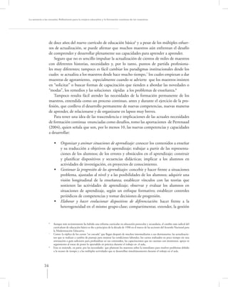 La asesoría a las escuelas. Reﬂexiones para la mejora educativa y la formación continua de los maestros




                 de doce años del nuevo currículo de educación básica6 y a pesar de los múltiples esfuer-
                 zos de actualización, se puede aﬁrmar que muchos maestros aún enfrentan el desafío
                 de comprender y desarrollar plenamente sus capacidades para aprender a aprender.
                     Seguro que no es sencillo impulsar la actualización de cientos de miles de maestros
                 con diferentes historias, necesidades y, por lo tanto, puntos de partida profesiona-
                 les muy diferentes; tampoco es fácil cambiar los paradigmas institucionales desde los
                 cuales se actualiza a los maestros desde hace mucho tiempo,7 los cuales empiezan a dar
                 muestras de agotamiento, especialmente cuando se advierte que los maestros insisten
                 en “solicitar” o buscar formas de capacitación que tienden a abordar las novedades o
                 “modas”, los remedios y las soluciones rápidas a los problemas de enseñanza.8
                     Tampoco resulta fácil atender las necesidades de la formación permanente de los
                 maestros, entendida como un proceso continuo, antes y durante el ejercicio de la pro-
                 fesión, que conlleva el desarrollo permanente de nuevas competencias, nuevas maneras
                 de aprender, de relacionarse y de organizarse en lapsos muy breves.
                     Para tener una idea de las trascendencia e implicaciones de las actuales necesidades
                 de formación continua enunciadas como desafíos, tomo las aportaciones de Perrenaud
                 (2004), quien señala que son, por lo menos 10, las nuevas competencias y capacidades
                 a desarrollar:

                      •     Organizar y animar situaciones de aprendizaje: conocer los contenidos a enseñar
                            y su traducción a objetivos de aprendizaje; trabajar a partir de las representa-
                            ciones de los alumnos; de los errores y obstáculos en el aprendizaje; construir
                            y planiﬁcar dispositivos y secuencias didácticas; implicar a los alumnos en
                            actividades de investigación, en proyectos de conocimiento.
                      •     Gestionar la progresión de los aprendizajes: concebir y hacer frente a situaciones
                            problema, ajustadas al nivel y a las posibilidades de los alumnos; adquirir una
                            visión longitudinal de la enseñanza; establecer vínculos con las teorías que
                            sostienen las actividades de aprendizaje; observar y evaluar los alumnos en
                            situaciones de aprendizaje, según un enfoque formativo; establecer controles
                            periódicos de competencias y tomar decisiones de progresión.
                      •     Elaborar y hacer evolucionar dispositivos de diferenciación: hacer frente a la
                            heterogeneidad en el mismo grupo-clase; compartimentar, extender, la gestión


                  6
                      Aunque más recientemente ha habido una reforma curricular en educación preescolar y secundaria, el cambio más radical del
                      currículum de educación básica se dio a principios de la década de 1990 en el marco de las acciones del Acuerdo Nacional para
                      la Modernización Educativa.
                  7
                      Como: la réplica de los cursos “en cascada” que llegan después de muchos intermediarios a sus destinatarios, las actualizacio-
                      nes que se realizan a cambio de puntaje para mejorar las condiciones laborales, los cursos realizados en poco tiempo sin una
                      orientación o guía suﬁciente para profundizar en sus contenidos, las capacitaciones que no cuentan con monitoreo, apoyo ni
                      seguimiento al tratar de poner lo aprendido en práctica durante el trabajo en el aula,
                  8
                      Esto se entiende, en parte, por las necesidades que plantean los maestros sobre la inmediatez para resolver problemas debido
                      a la escasez de tiempo y a las múltiples actividades que se desarrollan simultáneamente durante el trabajo en el aula.




             36
 