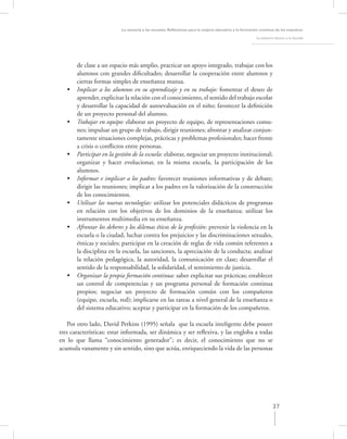 La asesoría a las escuelas. Reﬂexiones para la mejora educativa y la formación continua de los maestros

                                                                                                      La asesoría técnica a la escuela




       de clase a un espacio más amplio, practicar un apoyo integrado, trabajar con los
       alumnos con grandes diﬁcultades; desarrollar la cooperación entre alumnos y
       ciertas formas simples de enseñanza mutua.
   •   Implicar a los alumnos en su aprendizaje y en su trabajo: fomentar el deseo de
       aprender, explicitar la relación con el conocimiento, el sentido del trabajo escolar
       y desarrollar la capacidad de autoevaluación en el niño; favorecer la deﬁnición
       de un proyecto personal del alumno.
   •   Trabajar en equipo: elaborar un proyecto de equipo, de representaciones comu-
       nes; impulsar un grupo de trabajo, dirigir reuniones; afrontar y analizar conjun-
       tamente situaciones complejas, prácticas y problemas profesionales; hacer frente
       a crisis o conﬂictos entre personas.
   •   Participar en la gestión de la escuela: elaborar, negociar un proyecto institucional;
       organizar y hacer evolucionar, en la misma escuela, la participación de los
       alumnos.
   •   Informar e implicar a los padres: favorecer reuniones informativas y de debate;
       dirigir las reuniones; implicar a los padres en la valorización de la construcción
       de los conocimientos.
   •   Utilizar las nuevas tecnologías: utilizar los potenciales didácticos de programas
       en relación con los objetivos de los dominios de la enseñanza; utilizar los
       instrumentos multimedia en su enseñanza.
   •   Afrontar los deberes y los dilemas éticos de la profesión: prevenir la violencia en la
       escuela o la ciudad, luchar contra los prejuicios y las discriminaciones sexuales,
       étnicas y sociales; participar en la creación de reglas de vida común referentes a
       la disciplina en la escuela, las sanciones, la apreciación de la conducta; analizar
       la relación pedagógica, la autoridad, la comunicación en clase; desarrollar el
       sentido de la responsabilidad, la solidaridad, el sentimiento de justicia.
   •   Organizar la propia formación continua: saber explicitar sus prácticas; establecer
       un control de competencias y un programa personal de formación continua
       propios; negociar un proyecto de formación común con los compañeros
       (equipo, escuela, red); implicarse en las tareas a nivel general de la enseñanza o
       del sistema educativo; aceptar y participar en la formación de los compañeros.

   Por otro lado, David Perkins (1995) señala que la escuela inteligente debe poseer
tres características: estar informada, ser dinámica y ser reﬂexiva, y las engloba a todas
en lo que llama “conocimiento generador”; es decir, el conocimiento que no se
acumula vanamente y sin sentido, sino que actúa, enriqueciendo la vida de las personas




                                                                                                                 37
 