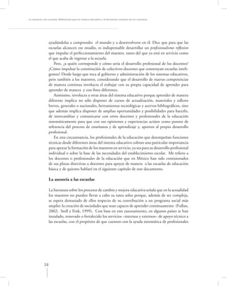 La asesoría a las escuelas. Reﬂexiones para la mejora educativa y la formación continua de los maestros




                  ayudándolas a comprender el mundo y a desenvolverse en él. Dice que para que las
                  escuelas alcancen ese estadío, es indispensable desarrollar un profesionalismo reﬂexivo
                  que impulse el perfeccionamiento del maestro, tanto del que ya está en servicio como
                  el que acaba de ingresar a la escuela.
                      Pero, ¿a quién corresponde y cómo sería el desarrollo profesional de los docentes?
                  ¿Cómo impulsar la constitución de colectivos docentes que construyan escuelas inteli-
                  gentes? Desde luego que toca al gobierno y administración de los sistemas educativos,
                  pero también a los maestros, considerando que el desarrollo de nuevas competencias
                  de manera continua involucra el trabajar con su propia capacidad de aprender para
                  aprender de manera y con ﬁnes diferentes.
                      Asimismo, involucra a otras áreas del sistema educativo porque aprender de manera
                  diferente implica no sólo disponer de cursos de actualización, materiales y talleres
                  breves, generales o nacionales, herramientas tecnológicas y acervos bibliográﬁcos, sino
                  que además implica disponer de amplias oportunidades y posibilidades para hacerlo,
                  de intercambiar y comunicarse con otros docentes y profesionales de la educación
                  sistemáticamente para que con sus opiniones y experiencias actúen como puntos de
                  referencia del proceso de enseñanza y de aprendizaje y, aporten al propio desarrollo
                  profesional.
                      En esta circunstancia, los profesionales de la educación que desempeñan funciones
                  técnicas desde diferentes áreas del sistema educativo cobran una particular importancia
                  para apoyar la formación de los maestros en servicio, ya sea para su desarrollo profesional
                  individual o sobre la base de las necesidades del establecimiento escolar. Me reﬁero a
                  los docentes o profesionales de la educación que en México han sido comisionados
                  de sus plazas directivas o docentes para apoyar de manera a las escuelas de educación
                  básica y de quienes hablaré en el siguiente capítulo de este documento.

                  La asesoría a las escuelas

                  La literatura sobre los procesos de cambio y mejora educativa señala que en la actualidad
                  los maestros no pueden llevar a cabo su tarea solos porque, además de ser compleja,
                  se espera demasiado de ellos respecto de su contribución a un programa social más
                  amplio: la creación de sociedades que sean capaces de aprender continuamente (Fullan,
                  2002; Stoll y Fink, 1999). Con base en este razonamiento, en algunos países se han
                  instalado, renovado o fortalecido los servicios –internos y externos– de apoyo técnico a
                  las escuelas, con el propósito de que cuenten con la ayuda sistemática de profesionales




             38
 