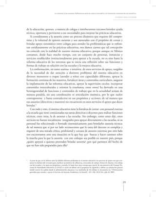 La asesoría a las escuelas. Reﬂexiones para la mejora educativa y la formación continua de los maestros

                                                                                                                        La asesoría técnica a la escuela




de la educación, quienes a manera de colegas e interlocutores cercanos brinden ayuda
técnica, oportuna y pertinente a sus necesidades para mejorar las prácticas educativas.
    Si consideramos a la asesoría como un proceso dinámico que requiere del compro-
miso y la voluntad de quienes asesoran y son asesorados con el propósito de contar y
brindar apoyo sistemático entre colegas para atender las problemáticas que se enfren-
tan cotidianamente en las prácticas educativas, nos damos cuenta que tal concepción
no coincide con la realidad de nuestro sistema educativo, porque aunque en México
contamos, desde hace mucho tiempo, con un conjunto de personas, instancias y
servicios establecidos institucionalmente para apoyar a la escuela, no es sino hasta la
reforma educativa de los noventas que se inicia una reﬂexión sobre sus funciones y
formas de trabajo en relación con las escuelas y la mejora educativa.
    La conformación, un tanto azarosa e intuitiva de estos servicios de apoyo, surgidos
de la necesidad de dar atención a distintos problemas del sistema educativo en
diversos momentos o etapas (atender a niños con capacidades diferentes, apoyar la
formación continua de los maestros, fortalecer áreas y contenidos curriculares, asegurar
la implantación de las reformas educativas, apoyar la supervisión escolar, incorporar
contenidos interculturales y orientar la enseñanza, entre otros) ha derivado en una
heterogeneidad de funciones y contenidos de trabajo que en la actualidad actúan de
manera paralela, sin una coordinación ni articulación sistémica, por lo que suelen
contraponerse y hasta contradecirse en sus propósitos y acciones, de tal manera que
sus usuarios (directivos y maestros) no encuentran en estos servicios el apoyo que dicen
brindar.9
    Con todo y esto, el sistema educativo tiene la fortaleza de contar con personal externo
a la escuela que tiene comisionadas sus tareas directivas o docentes para realizar funciones
técnicas, entre otras, la de asesorar a las escuelas. Sin embargo, como antes dije, estos
servicios no fueron inicialmente integrados para apoyar directamente a las escuelas, ni su
personal fue seleccionado o formado sistemáticamente para brindarles asesoría técnica;
de tal manera que si por un lado reconocemos que la tarea del docente es compleja y
requiere de una mirada crítica, profesional y cercana de asesores externos; por otro lado
nos encontramos ante una situación en la que hay que buscar y hacer caminos sobre
la marcha para la que la asesoría con este enfoque sea posible en nuestro país, porque
¿quién apoyará a quienes pretenden brindar asesoría? ¿por qué partimos del hecho de
que no han sido preparados para ello?



9
    A pesar de que en las últimos años ha habido reformas profundas en el sistema educativo, los servicios de apoyo con que con-
    tamos no habían sido revisados para clariﬁcar sus ámbitos de inﬂuencia, contenidos de trabajo, formas de relación y de trabajo
    con las escuelas y, en suma sus propósitos y sentido. Es hasta hace poco tiempo que a partir de una iniciativa del Consejo Na-
    cional de Autoridades Educativas (CONAE) se inició un debate con el propósito de regularlos y deﬁnir su orientación general
    siendo motivo de análisis desde la administración educativa. Los resultados de este debate se encuentran en: “Orientaciones
    generales para instalar y operar el Servicio de Asesoría Académica a la Escuela”, SEP, SEB, DGFCMS, julio de 2005.




                                                                                                                                   39
 