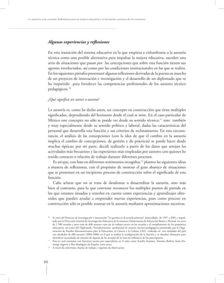 La asesoría a las escuelas. Reﬂexiones para la mejora educativa y la formación continua de los maestros




                  Algunas experiencias y reﬂexiones

                  En esta transición del sistema educativo en la que empieza a vislumbrarse a la asesoría
                  técnica como una posible alternativa para impulsar la mejora educativa, suceden una
                  serie de situaciones que pasan por las concepciones que sobre esta función tienen sus
                  agentes involucrados, así como por las condiciones institucionales en las que se realiza.
                  En los siguientes párrafos presentaré algunas reﬂexiones derivadas de la puesta en marcha
                  de un proyecto de innovación e investigación y el desarrollo de un diplomado que se
                  ha impartido para fortalecer las competencias profesionales de los asesores técnico
                  pedagógicos.10

                  ¿Qué signiﬁca ser asesor o asesora?

                 La asesoría es, como he dicho antes, un concepto en construcción que tiene múltiples
                 signiﬁcados, dependiendo del horizonte desde el cual se mire. En el caso particular de
                 México este concepto no sólo se puede ver desde su sentido técnico,11 sino también
                 y muy especialmente desde su sentido político y laboral, dadas las características del
                 personal que desarrolla esta función y sus criterios de reclutamiento. En esta circuns-
                 tancia, el análisis de las concepciones (con la idea de que el cambio en la asesoría
                 implica el cambio de concepciones, de gestión y de prácticas) se puede hacer desde
                 muchas ópticas; por mi parte, decidí realizarlo a partir de los datos que arrojan las
                 actividades más frecuentes y las expresiones más empleadas por asesores con quienes he
                 tenido contacto o relación de trabajo durante diferentes procesos.
                    Es así que, con base en diferentes testimonios recogidos,12 planteo las siguientes ideas
                 a manera de reﬂexiones, con el propósito de mostrar el gran abanico de situaciones
                 que se presentan en un incipiente proceso de construcción sobre el signiﬁcado de esta
                 función.
                    Cabe aclarar que no se trata de desalentar o desacreditar la asesoría, sino más
                 bien al contrario, para lo que conviene reconocer los múltiples puntos de partida en
                 los que estamos situados y tenerlos en cuenta como experiencias y aprendizajes obte-
                 nidos que pueden ayudar a emprender nuevas experiencias, pues como proceso en
                 construcción sólo es posible avanzar en la asesoría mediante aproximaciones sucesivas.


                  10
                       Se trata del Proyecto de Investigación e Innovación “La gestión en la escuela primaria” desarrollado de 1997 a 2001 e impul-
                       sado por la Dirección General de Investigación Educativa de la entonces Subsecretaría de Educación Básica y Normal en cerca
                       de 2 500 escuelas y poco más de 400 asesores cuyo eje de trabajo estuvo en las escuelas y el cumplimiento de los propósitos
                       educativos; así como del Diplomado “Fortalecimiento profesional de asesores técnico-pedagógicos promovido por la Orga-
                       nización de Estados Iberoamericanos para la Educación, la Ciencia y la Cultura (OEI) realizado en seis entidades del país
                       con alrededor de 600 asesores (2004-2006) en el que se analiza la conﬁguración de la función y se abordan elementos para
                       identiﬁcar necesidades de asesoría de algunas de las escuelas de la zona de inﬂuencia de los participantes.
                  11
                       Para lo cual contamos con literatura escrita por especialistas en el tema como Serafín Antúnez, Antonio Bolívar, Jesús Do-
                       mingo Segovia y Mar Rodríguez de España, entre otros.
                  12
                       A través de entrevistas, diarios de trabajo y registros de observación.




             40
 