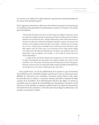 La asesoría a las escuelas. Reﬂexiones para la mejora educativa y la formación continua de los maestros

                                                                                                        La asesoría técnica a la escuela




¿La asesoría es un eslabón de la cadena operativa cuyas funciones están determinadas por
los criterios de la autoridad superior?

En los siguientes testimonios se advierten varios elementos presentes en la asesoría que
son manifestaciones particulares de problemáticas comunes a la función y los sujetos
que la desempeñan.

         “Para muchos de nosotros (ser asesor) es hacer lo que nos indique el supervisor, somos
        una especie de ayudantes porque le apoyamos para bajar las indicaciones de la política
        educativa a las escuelas de la zona, entregar información, ayudar a llenar documentos y
        formatos a los directores, además de entregarles materiales y capacitar a los maestros de
        acuerdo con los programas educativos que se nos señalan... muchas veces no tenemos
        voz ni voto y mucho menos autoridad en las escuelas para tomar decisiones, todo
        debe seguirse al pie de la letra, pues si no lo hacemos está en riesgo nuestro trabajo
        en la supervisión, del supervisor depende que nos llamen, nos quedemos aquí (en la
        supervisión) o que nos regresen a las escuelas... y esto a nadie le conviene pues trae
        mucho desprestigio...”
           “...cuando no hay una buena relación entre el supervisor y el ATP su función está
        en juego. De él depende que siga donde está o regresar al grupo. No es que sea muy
        cómodo ser ATP, al contrario, casi siempre das más tiempo que el maestro de grupo y
        hasta que un director; pero casi nadie quiere llegar al grupo por haber tenido diferencias
        con el supervisor, eso te marca a donde quiera que vayas a dar...”

    Como puede leerse, una de las problemáticas de la asesoría es que las funciones
están deﬁnidas por la autoridad inmediata superior por lo que se tienen pocas posi-
bilidades de intervenir en sus contenidos y la manera cómo se llevan a cabo. Aquí,
las tareas del asesor se reﬁeren a comunicar, informar, prescribir o transmitir las ideas
y pautas de la autoridad y de la administración educativa que llegan. La asesoría es
concebida como un conjunto de tareas deﬁnidas por otras personas o instancias y el rol
del asesor es el de operador, un engranaje unidireccional en la cadena de comunicación y
transmisión del sistema educativo a través del cual se hacen llegar las indicaciones a las
escuelas y sus maestros (se bajan).




                                                                                                                   41
 