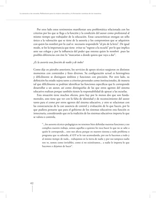La asesoría a las escuelas. Reﬂexiones para la mejora educativa y la formación continua de los maestros




                      Por otro lado estos testimonios maniﬁestan una problemática relacionada con los
                  criterios por los que se llega a la función y la condición del asesor como profesional al
                  mismo tiempo que trabajador de la educación. Estas características otorgan un sello
                  único a la valoración que se tiene de la asesoría y los compromisos que se adquieren
                  con quien los nombró por lo cual es necesario responderle “al pie de la letra”. De igual
                  modo, se lee la importancia que tiene evitar su “regreso a la escuela” por lo que implica
                  ante sus colegas y por la inﬂuencia del poder que ostenta quien lo nombró pues las
                  posibles diferencias con éste lo “marcarían a donde quiera que vaya a dar”.

                  ¿Es la asesoría una función de nadie y de todos?

                  Como dije en párrafos anteriores, los servicios de apoyo técnico surgieron en distintos
                  momentos con contenidos y ﬁnes diversos. Su conﬁguración actual es heterogénea
                  y difícilmente se distinguen ámbitos y funciones con precisión. Por otro lado, su
                  deﬁnición ha estado sujeta tanto a criterios personales como institucionales, de manera
                  tal que difícilmente se podrían identiﬁcar las funciones especíﬁcas que le corresponde
                  desarrollar a un asesor, así como distinguirlas de las que otros agentes del sistema
                  educativo realizan porque también tienen la responsabilidad de apoyar a las escuelas.
                      Esta situación tiene muchos efectos, pero hay por lo menos dos que son funda-
                  mentales, uno tiene que ver con la falta de identidad y de reconocimiento del asesor
                  tanto para sí como por otros agentes del sistema educativo, y otro se relacionan con
                  las consecuencias de la casi ausencia de control y evaluación de lo que hacen, por lo
                  que pudiera pensarse que para el gobierno de los sistemas educativos esta función es
                  innecesaria, considerando que en la tradición de los sistemas educativos importa lo que
                  se valora o controla.

                            “...los asesores técnico-pedagógicos no tenemos bien deﬁnidas nuestras funciones y eso
                            complica nuestro trabajo, somos aquellos a quienes les toca hacer lo que no se sabe a
                            quién le corresponde... esto nos afecta porque en nuestro sistema a todo problema o
                            programa que va saliendo, al ATP se lo van acomodando, por eso le hacemos a todo y
                            al mismo tiempo de nada... trabajamos en la tierra de nadie y por eso tampoco nadie
                            nos ve, somos como invisibles, como si no existiéramos... a nadie le importa lo que
                            hacemos o dejamos de hacer”.




             42
 