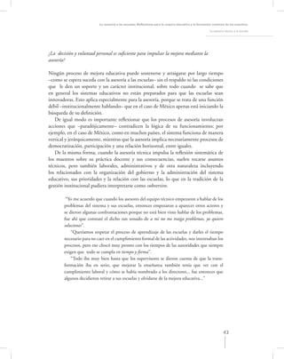 La asesoría a las escuelas. Reﬂexiones para la mejora educativa y la formación continua de los maestros

                                                                                                       La asesoría técnica a la escuela




¿La decisión y voluntad personal es suﬁciente para impulsar la mejora mediante la
asesoría?

Ningún proceso de mejora educativa puede sostenerse y arraigarse por largo tiempo
–como se espera suceda con la asesoría a las escuelas– sin el respaldo ni las condiciones
que le den un soporte y un carácter institucional, sobre todo cuando se sabe que
en general los sistemas educativos no están preparados para que las escuelas sean
innovadoras. Esto aplica especialmente para la asesoría, porque se trata de una función
débil –institucionalmente hablando– que en el caso de México apenas está iniciando la
búsqueda de su deﬁnición.
   De igual modo es importante reﬂexionar que los procesos de asesoría involucran
acciones que –paradójicamente– contradicen la lógica de su funcionamiento; por
ejemplo, en el caso de México, como en muchos países, el sistema funciona de manera
vertical y jerárquicamente, mientras que la asesoría implica necesariamente procesos de
democratización, participación y una relación horizontal, entre iguales.
   De la misma forma, cuando la asesoría técnica impulsa la reﬂexión sistemática de
los maestros sobre su práctica docente y sus consecuencias, suelen tocarse asuntos
técnicos, pero también laborales, administrativos y de otra naturaleza incluyendo
los relacionados con la organización del gobierno y la administración del sistema
educativo, sus prioridades y la relación con las escuelas, lo que en la tradición de la
gestión institucional pudiera interpretarse como subversivo.

         “Yo me acuerdo que cuando los asesores del equipo técnico empezaron a hablar de los
        problemas del sistema y sus escuelas, entonces empezaron a aparecer otros actores y
        se dieron algunas confrontaciones porque no está bien visto hablar de los problemas,
        fue ahí que constaté el dicho tan sonado de a mi no me traiga problemas, yo quiero
        soluciones”.
            “Queríamos respetar el proceso de aprendizaje de las escuelas y darles el tiempo
        necesario para no caer en el cumplimiento formal de las actividades, nos interesaban los
        procesos, pero eso chocó muy pronto con los tiempos de las autoridades que siempre
        exigen que todo se cumpla en tiempo y forma”.
            “Todo iba muy bien hasta que los supervisores se dieron cuenta de que la trans-
        formación iba en serio, que mejorar la enseñanza también tenía que ver con el
        cumplimiento laboral y cómo se había nombrado a los directores... fue entonces que
        algunos decidieron retirar a sus escuelas y olvidarse de la mejora educativa...”




                                                                                                                  43
 