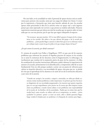 La asesoría a las escuelas. Reﬂexiones para la mejora educativa y la formación continua de los maestros




                     Por otro lado, en la actualidad no todo el personal de apoyo técnico está en condi-
                  ciones para asesorar a las escuelas, tanto por sus cargas de trabajo (ver Anexo 1) como
                  por la experiencia y formación que tiene para hacerlo; además de esto, las escuelas
                  apenas están procesando la idea de la asesoría como un apoyo real y sería ingenuo
                  pensar que están esperando este servicio o que pronto se tendrán solicitudes. Nuestras
                  experiencias muestran que por ahora son más las escuelas que no quieren saber ni tener
                  nada que ver con este proceso, por lo que hay que seguir trabajando al respecto:

                            “Yo reconozco que para muchos ATP es muy difícil ganarse el respeto de los compa-
                            ñeros en las escuelas. Me reﬁero a los que salieron del grupo o de la escuela por
                            problemas... ¿cómo puedes llegar a asesorar si saben bien que tú no te esforzaste nunca
                            por trabajar mejor o justo lo que les pides es lo que siempre dejaste de hacer?”

                  ¿En qué centrar la asesoría, por dónde comenzar?

                  Si estamos de acuerdo (con Fullan y Stiegelbauer, 1997) en que uno de los mayores
                  problemas que enfrentan los asesores al impulsar procesos de mejora en las escuelas
                  no es tanto la resistencia de los docentes como la fragmentación, la sobrecarga y la
                  incoherencia que resultan de la aceptación pasiva de parte de los maestros y la falta
                  de coordinación de muchas innovaciones diferentes, podrá valorarse la importancia de
                  asesorar a la escuela primeramente en la identiﬁcación y comprensión cabal de su tarea
                  fundamental. Esto no sólo porque ayudará a contar con un punto de referencia para
                  valorar su situación educativa y sus necesidades de apoyo, sino para que no se pierda
                  de vista que el aprendizaje de los alumnos es la razón de ser de la institución educativa
                  y por tanto de la asesoría.

                            “Cuando me acerqué a las escuelas y empecé a asesorarlas, no sabía por dónde co-
                            menzar, tenían muchos problemas y todos importantes. Lo primero que hice fue hacer
                            un diagnóstico de sus necesidades preguntando a los maestros qué apoyos requerían
                            para ver con qué empezábamos, pero pronto me di cuenta que ellos tampoco tenían
                            claros sus problemas y mucho menos sabían si esos problemas eran responsabilidad
                            de la escuela, de las familias o de las autoridades. Pasaba que no tenían claro qué les
                            tocaba hacer como escuela, no sabían cuál era su compromiso, su misión... ¿cómo
                            ayudarlos? Lo primero –pensé– es tener un norte, saber a dónde queremos llegar,
                            luego vendría la brújula para no perdernos y la búsqueda de caminos para llegar...




             46
 