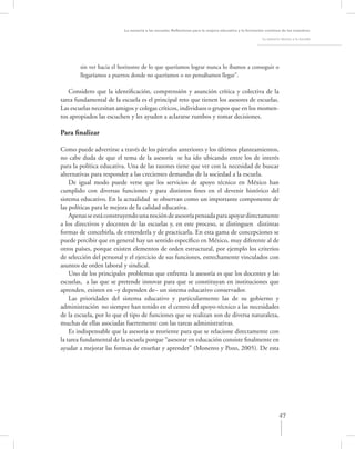 La asesoría a las escuelas. Reﬂexiones para la mejora educativa y la formación continua de los maestros

                                                                                                      La asesoría técnica a la escuela




        sin ver hacia el horizonte de lo que queríamos lograr nunca lo íbamos a conseguir o
        llegaríamos a puertos donde no queríamos o no pensábamos llegar”.

   Considero que la identiﬁcación, comprensión y asunción crítica y colectiva de la
tarea fundamental de la escuela es el principal reto que tienen los asesores de escuelas.
Las escuelas necesitan amigos y colegas críticos, individuos o grupos que en los momen-
tos apropiados las escuchen y les ayuden a aclararse rumbos y tomar decisiones.

Para ﬁnalizar

Como puede advertirse a través de los párrafos anteriores y los últimos planteamientos,
no cabe duda de que el tema de la asesoría se ha ido ubicando entre los de interés
para la política educativa. Una de las razones tiene que ver con la necesidad de buscar
alternativas para responder a las crecientes demandas de la sociedad a la escuela.
    De igual modo puede verse que los servicios de apoyo técnico en México han
cumplido con diversas funciones y para distintos ﬁnes en el devenir histórico del
sistema educativo. En la actualidad se observan como un importante componente de
las políticas para le mejora de la calidad educativa.
    Apenas se está construyendo una noción de asesoría pensada para apoyar directamente
a los directivos y docentes de las escuelas y, en este proceso, se distinguen distintas
formas de concebirla, de entenderla y de practicarla. En esta gama de concepciones se
puede percibir que en general hay un sentido especíﬁco en México, muy diferente al de
otros países, porque existen elementos de orden estructural, por ejemplo los criterios
de selección del personal y el ejercicio de sus funciones, estrechamente vinculados con
asuntos de orden laboral y sindical.
    Uno de los principales problemas que enfrenta la asesoría es que los docentes y las
escuelas, a las que se pretende innovar para que se constituyan en instituciones que
aprenden, existen en –y dependen de– un sistema educativo conservador.
    Las prioridades del sistema educativo y particularmente las de su gobierno y
administración no siempre han tenido en el centro del apoyo-técnico a las necesidades
de la escuela, por lo que el tipo de funciones que se realizan son de diversa naturaleza,
muchas de ellas asociadas fuertemente con las tareas administrativas.
    Es indispensable que la asesoría se reoriente para que se relacione directamente con
la tarea fundamental de la escuela porque “asesorar en educación consiste ﬁnalmente en
ayudar a mejorar las formas de enseñar y aprender” (Monereo y Pozo, 2005). De esta




                                                                                                                 47
 